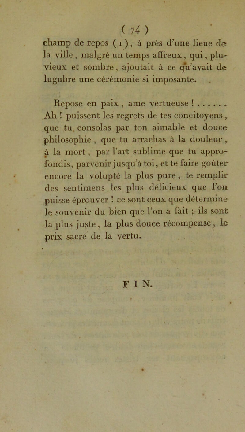 champ de repos ( 1 ), à près d’une lieue de la ville , malgré un temps affreux, qui, plu- vieux et sombre, ajoutait à ce qu’avait de lugubre une cérémonie si imposante. Repose en paix , ame vertueuse ! Ah ! puissent les regrets de tes concitoyens, que tu. consolas par ton aimable et douce philosophie , que tu arrachas à la douleur, à la mort, par l’art sublime que tu appro- fondis, parvenir jusqu’à toi, et te faire goûter encore la volupté la plus pure , te remplir des sentimens les plus délicieux que l’on puisse éprouver ! ce sont ceux que détermine le souvenir du bien que l’on a fait ; ils sont la plus juste , la plus douce récompense, le prix sacré de la vertu. F I N.