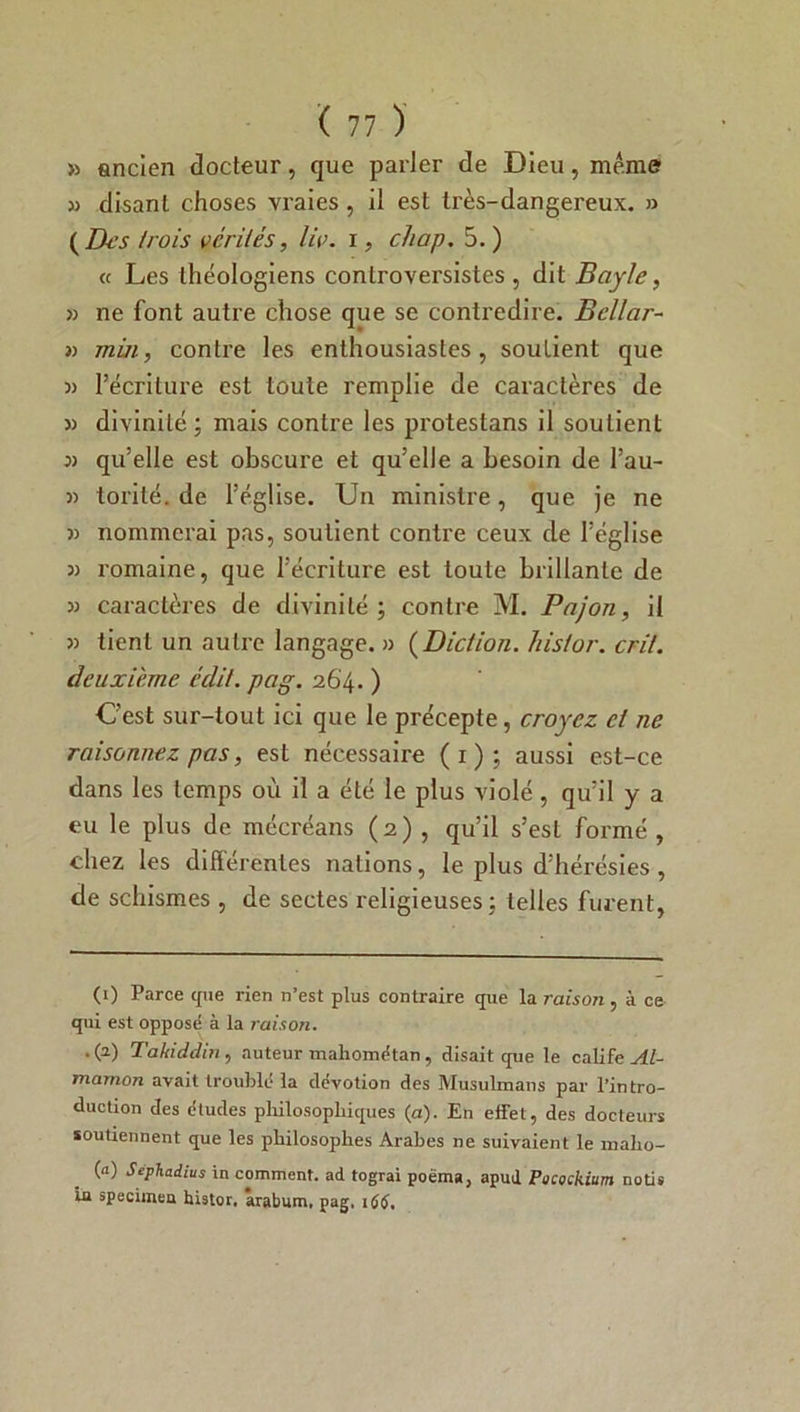 >5 ancien docteur, que parler de Dieu, meme » disant choses vraies, il est très-dangereux. » (Des /rois vérités, lie. i, cliap. 5. ) « Les théologiens conlroversistes , dit Bayle, » ne font autre chose que se contredire. Bellar- » mm, contre les enthousiastes, soutient que )) l’écriture est toute remplie de caractères de » divinité ; mais contre les protestans il soutient 3) qu’elle est obscure et qu’elle a besoin de l’au- 3) torité. de l’église. Un ministre, que je ne » nommerai pas, soutient contre ceux de l’église )) romaine, que l’écriture est toute brillante de » caractères de divinité; contre M. Pajon, il tient un autre langage. » (Diction. hislor. crit. deuxieme édit. pag. 264. ) C’est sur-tout ici que le précepte, croyez ci ne raisonnez pas, est nécessaire (1); aussi est-ce dans les temps où il a élé le plus violé, qu’il y a eu le plus de mécréans (2) , qu’il s’est formé , chez les différentes nations, le plus d’hérésies , de schismes , de sectes religieuses; telles furent, (1) Parce que rien n’est plus contraire que la raison, à ce qui est opposé à la raison. .(2) Takiddin , auteur mahométan, disait que le calife Al- mamon avait troublé la dévotion des Musulmans par l’intro- duction des études philosophiques (a). En effet, des docteurs soutiennent que les philosophes Arabes ne suivaient le maho- («) Sephadius in comment, ad tograi poëma} apud Pocockium notis iu specimen histor. arabum, pag. 166,