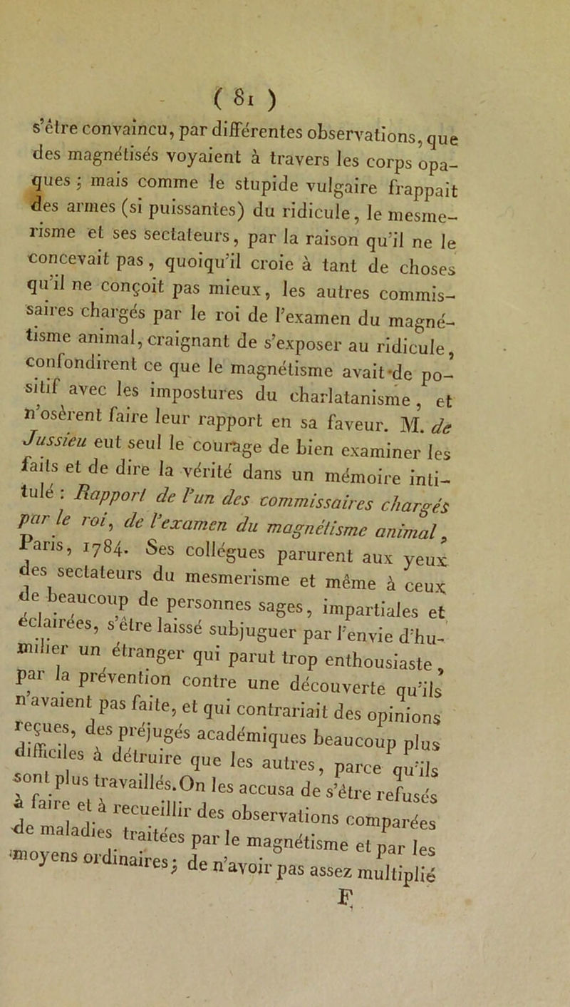 (Si ) s’être convaincu, par différentes observations, que des magnétisés voyaient à travers les corps opa- ques ; mais comme le stupide vulgaire frappait des armes (si puissantes) du ridicule, le mesme- nsme et ses sectateurs, par la raison qu’il ne le concevait pas, quoiqu’il croie à tant de choses quil ne conçoit pas mieux, les autres commis- saires chargés par le roi de l’examen du magné- tisme animal,craignant de s’exposer au ridicule, confondirent ce que le magnétisme avait-de po- sitif avec les impostures du charlatanisme, et n oserent hire leur rapport en sa faveur. M. de Jussieu eut seul le courage de bien examiner les faits et de d.re la vérité dans un mémoire inti- tule : Rapport de l’un des commissaires chargés Varie roi, de Vexamen du magnétisme animal, ans, 1784. Ses collègues parurent aux yeux (es sectateurs du mesmerisme et même à ceux de. beaucoup de, Pers°™es sages, impartiales et ec anees, s être laissé subjuguer par l’envie d’hu- , un él,Mger qu, parut trop enthousiaste par la prévention contre une découverte qu’ils n avaient pas faite, et qui contrariait des opinions S16,’ desacadémiques beaucoup plus difficiles à détruire que les autres, parce qu’ils f faire” àaïa'U“n°j aC°USa de S’é‘re Termés i , ' f recue,lllr des observations comparées de maladies traitées parle magnétisme et par les ■moyens ordinaires; de n’avoir pas assez r