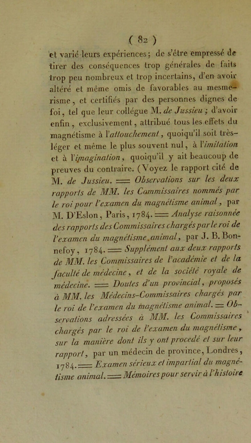 et varié leurs expériences ; de s’étre empressé de tirer des conséquences trop générales de faits trop peu nombreux et trop incertains, d’en avoir altéré et même omis de favorables au mesme- risme, et certifiés par des personnes dignes de foi, tel que leur collègue M.de Jussieu ; d’avoir enfin , exclusivement, attribué tous les effets du magnétisme à l'attouchement, quoiqu’il soit très- léger et même le plus souvent nul, à Y imitai ion et à Vimagination, quoiqu’il y ait beaucoup de preuves du contraire. (Voyez le rapport cité de M. de Jussieu. = Observations sur les deux rapports de MM. les Commissaires nommés par le roi pour l'examen du magnétisme animal, par M. D’Eslon, Paris, 1784. = Analyse raisonnée des rapports des Commissaires chargés parle roi de l’examen du magnétisme. animal, par J. B. Bon- nefoy, 1784. = Supplément aux deux rapports de MM. les Commissaires de l’académie et de la faculté de médecine, et de la société royale de médecine. = Doutes d’un provincial, proposés à MM. les Médecins-Commissaires chargés par le roi de l’examen du tnagnétisme animal. — Ob- servations adressées à MM. les Commissaires chargés par le roi de l’examen du magnétisme , sur la manière dont ils y ont procédé et sur leur rapport, par un médecin de province, Londres, 1784.= Examen sérieux et impartial du magné- tisme animal. = Mémoires pour servir à l’histoire