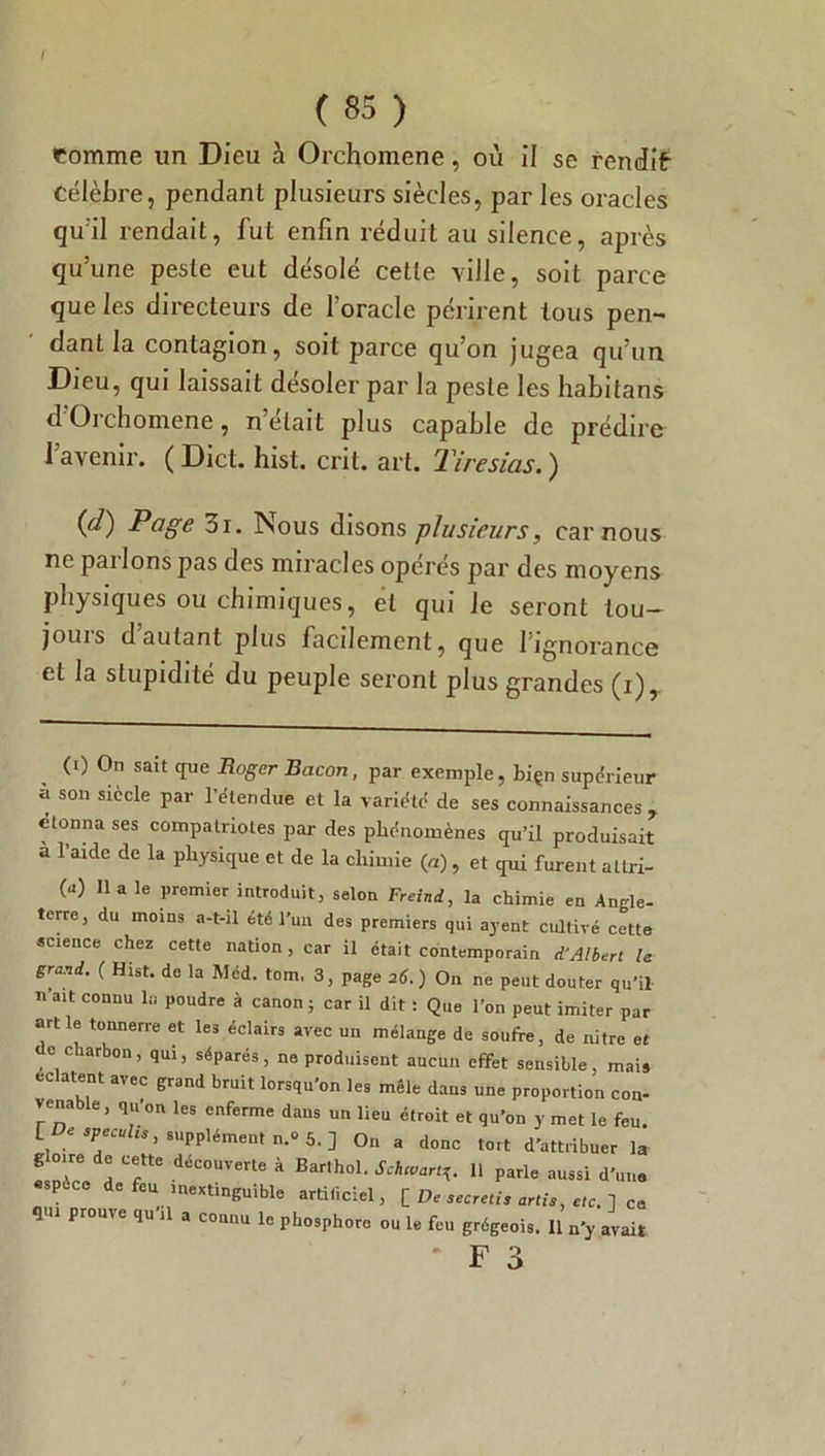 / ( 85 ) comme un Dieu à Orchomene, où il se rendit Célèbre, pendant plusieurs siècles, par les oracles qu'il rendait, fut enfin réduit au silence, après qu’une peste eut désolé cette ville, soit parce que les directeurs de l’oracle périrent tous pen- dant la contagion, soit parce qu’on jugea qu’un Dieu, qui laissait désoler par la peste les habitans d’Orchomene, n’était plus capable de prédire 1 avenir. ( Dict. hist. crit. art. Tiresias. ) {d) Page 3i. Nous disons plusieurs, car nous ne pai Ions pas des miracles opérés par des moyens physiques ou chimiques, et qui le seront tou- jours d’autant plus facilement, que l’ignorance et la stupidité du peuple seront plus grandes (i), (0 On sait que Roger Bacon, par exemple, biçn supérieur à son siècle par l’étendue et la variété de ses connaissances , donna ses compatriotes par des phénomènes qu’il produisait a l’aide de la physique et de la chimie (a), et qui furent attri- 0) lia le premier introduit, selon Freind, la chimie en Angle- terre, du moins a-t-il été l’un des premiers qui ayent cultivé cette science chez cette nation , car il était contemporain d‘Albert le grand. ( Hist. de la Med. tom, 3, page 26.) On ne peut douter qu’il n’ait connu la poudre à canon; car il dit : Que l’on peut imiter par artle tonnerre et les éclairs avec un mélange de soufre, de nitre et de charbon, qui, séparés, ne produisent aucun effet sensible, mai* éclatent avec grand bruit lorsqu'on les mêle dans une proportion con- venable, qu’on les enferme dans un lieu étroit et qu’on y met le feu. suppléments^.] On a donc tort d'attribuer la 1° teftte déC0UTerte à Barlho1- Schmartg. 11 parle aussi d’un. P de feu inextinguible artificiel, [ De secretis artis, etc. ] ce qui prouve qu il a connu le phosphore ou le feu grégeois. 11 n'y avait