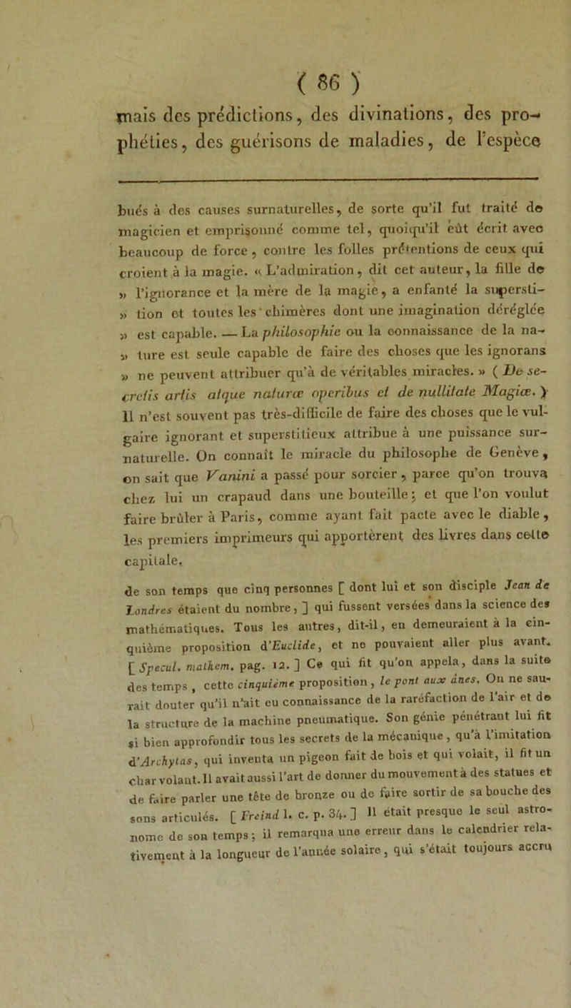 rnnis des prédictions, des divinations, des pro- phéties, des guérisons de maladies, de l’espèce bués à des causes surnaturelles, de sorte qu’il fut traité do magicien et emprisonné comme tel, quoiqu’il eût écrit avec beaucoup de force, contre les folles présentions de ceux qui croient à la magie. « L’aduiiration, dit cet auteur, la fille do » l’ignorance et la mère de la magie, a enfanté la supersli- » tion ot toutes les ’ chimères dont une imagination déréglée » est capable. La philosophie ou la oonnaissance de la na- » ture est seule capable de faire des choses que les ignorans » ne peuvent attribuer qu’à de véritables miracles. » ( De se- crdis artis alque naturœ operibus d de nuüilate Magiœ. ) 11 n’est souvent pas très-difficile de faire des choses que le vul- gaire ignorant et superstitieux attribue à une puissance sur- naturelle. On connaît le miracle du philosophe de Genève, on sait que Vanini a passé pour sorcier , parce qu’on trouva chez lui un crapaud dans une bouteille ; et que l’on voidut faire brûler à Paris, comme ayant fait pacte avec le diable, les premiers imprimeurs qui apportèrent des livres dans cello capitale, de son temps que cinq personnes f dont lui et son disciple Jean de landres étaient du nombre, ] qui fussent versées dans la science des mathématiques. Tous les autres, dit-il, en demeuraient à la cin- quième proposition A'Euclide, et no pouvaient aller plus avant. [Specul. malhem. pag. 12. ] Ce qui lit qu’on appela, dans la suit» des temps , cette cinquième proposition , le pont aux ânes. On ne sau- rait douter qu’il n’ait eu connaissance de la raréfaction de l’air et do la structure de la machine pneumatique. Son génie pénétrant lui fit si bien approfondir tous les secrets de la mécanique , qu’à l’imitation d’Archytas, qui inventa un pigeon fait de bois et qui volait, il fit un Char volant. 11 avait aussi l’art de donner du mouvement à des statues et de faire parler une tête de bronze ou de faire sortir de sa bouche des sons articulés. [ Freind 1. c. P. 34- ] H était presque le seul astro- nome de son temps ; il remarqua une erreur dans le calendrier rela- tivement à la longueur de l’année solaire, qui s’était toujours accru