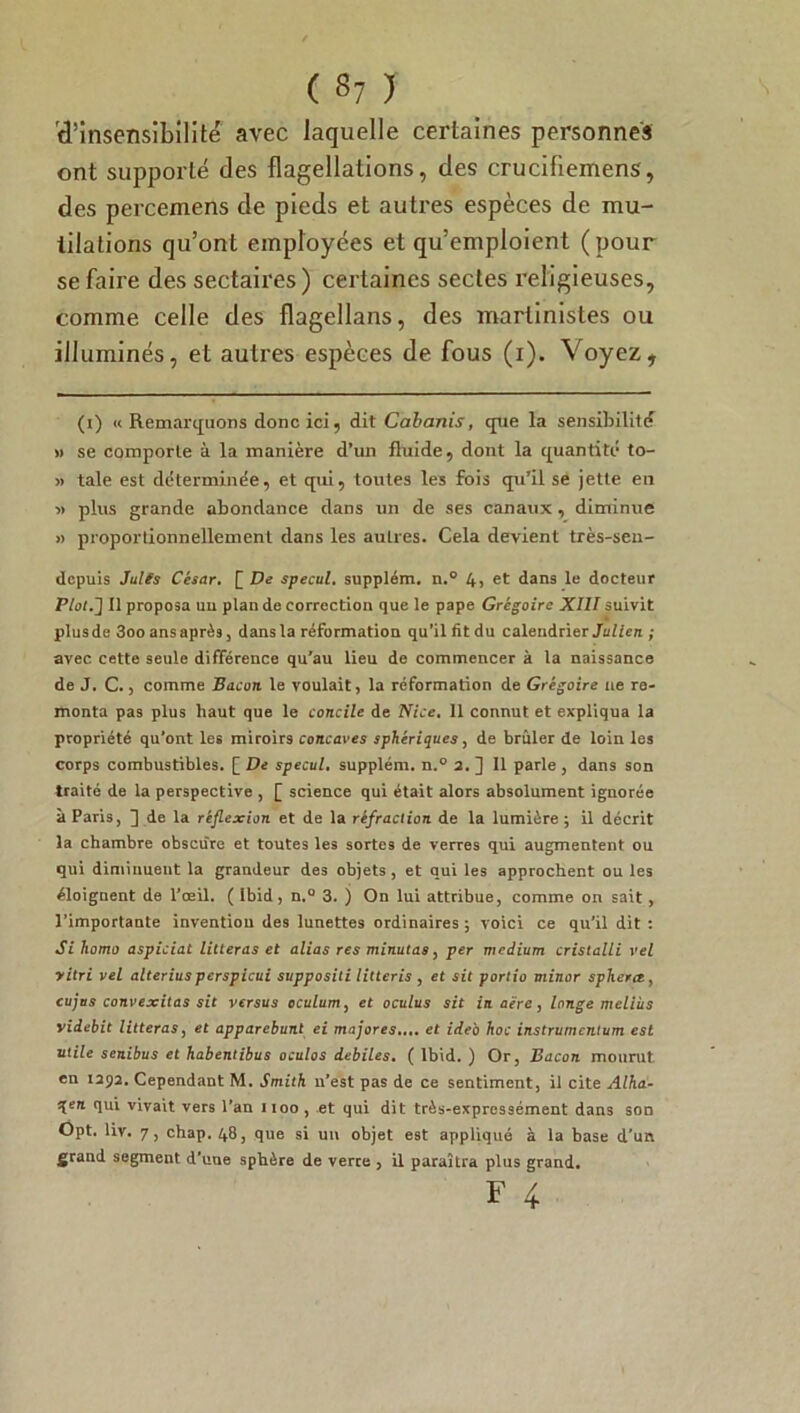 se faire des sectaires ) certaines sectes religieuses, comme celle des flagellans, des martinistes ou illuminés, et autres espèces de fous (i). Voyez, (i) « Remarquons donc ici, dit Cabanis, que la sensibilité » se comporte à la manière d’un fluide, dont la quantité to- » taie est déterminée, et qui, toutes les fois qu’il se jette en » plus grande abondance dans un de ses canaux , diminue » proportionnellement dans les autres. Cela devient très-sen- depuis Juifs César. [ De specul. supplém. n.° 4, et dans le docteur Plot.'] Il proposa un plan de correction que le pape Grégoire XIII suivit plus de 3oo ans après, dans la réformation qu’il fit du calendrier Julien ; avec cette seule différence qu'au lieu de commencer à la naissance de J. C., comme Bacon le voulait, la réformation de Grégoire ne re- monta pas plus haut que le concile de Nice. 11 connut et expliqua la propriété qu’ont les miroirs concaves sphériques, de brûler de loin les corps combustibles. [ De specul, supplém. n.° 2. ] 11 parle , dans son traité de la perspective , [ science qui était alors absolument ignorée à Paris, ] de la réflexion et de la réfraction de la lumière; il décrit la chambre obscure et toutes les sortes de verres qui augmentent ou qui diminuent la grandeur des objets , et qui les approchent ou les éloignent de l'œil. ( Ibid, n.° 3. j On lui attribue, comme on sait, l’importante invention des lunettes ordinaires; voici ce qu’il dit : Si liomo aspiciat litteras et alias res minutas, per medium cristalli vel vitri vel alteriuspcrspicui suppositi litteris , et sit portio miner sphera, cujus convexités sit versus oculum, et oculus sit in aère, longe meliùs videbit litteras, et apparebunt ei majores.... et ide'o hoc instrumentum est utile senibus et habentibus oculos debiles. ( Ibid. ) Or, Bacon mourut en 1292. Cependant M. Smith n’est pas de ce sentiment, il cite Alha- tqen qui vivait vers l’an 1100, et qui dit très-expressément dans son Opt. liv. 7, chap. 48, que si un objet est appliqué à la base d’un grand segment d’uue sphère de verre , il paraîtra plus grand.