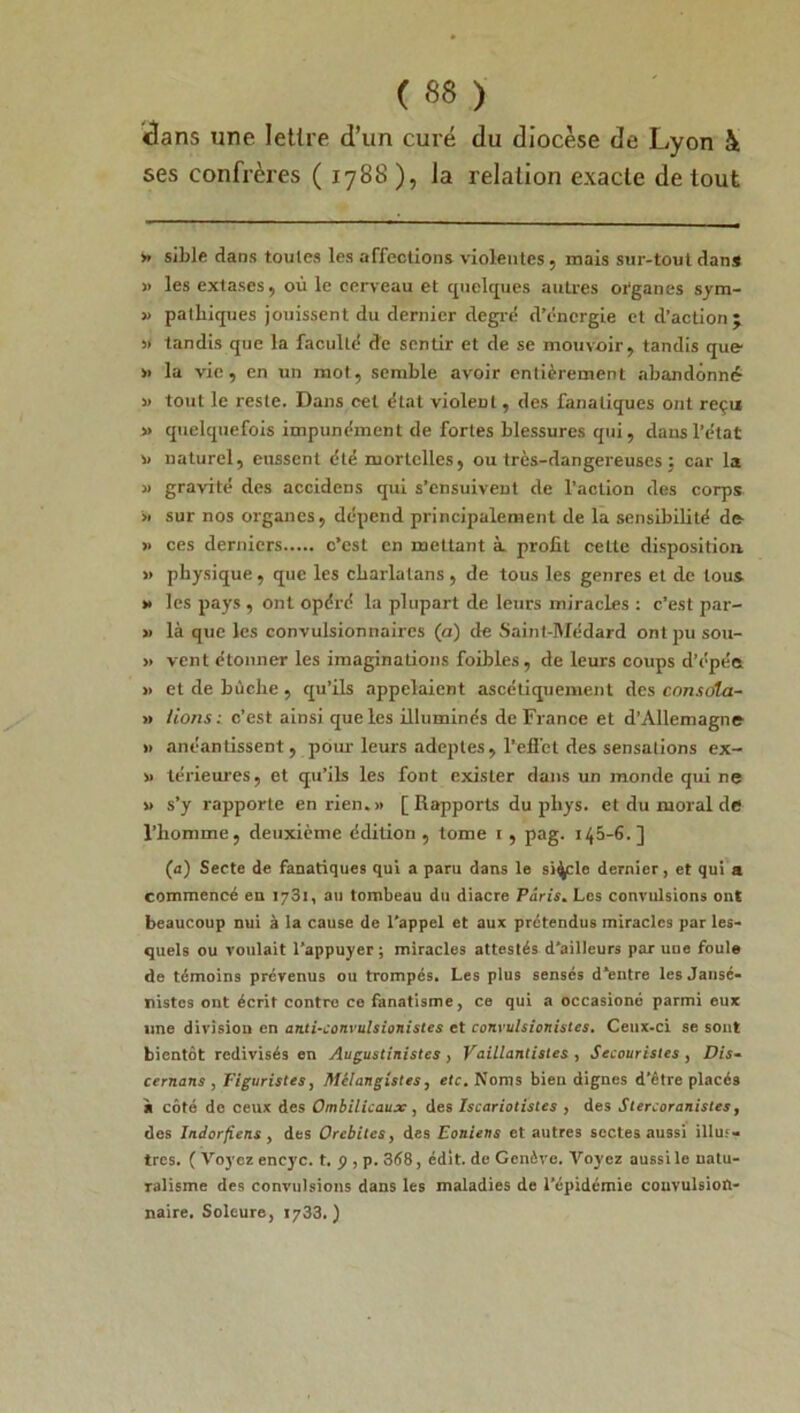 ■clans une lettre d’un curé du diocèse de Lyon à ses confrères ( 1788 ), la relation exacte de tout * sible dans toutes les affections violentes, mais sur-tout dans » les extases, où le cerveau et quelques autres organes sym- » pathiques jouissent du dernier degré d’énergie et d’action ; 5» tandis que la faculté de sentir et de se mouvoir, tandis que » la vie, en un mot, semble avoir entièrement abandonné » tout le reste. Dans cet état violent, des fanatiques ont reçu » quelquefois impunément de fortes blessures qui, dans l’état v naturel, eussent été mortelles, ou très-dangereuses ; car la » gravité des accidens qui s’ensuivent de l’action des corps » sur nos organes, dépend principalement de la sensibilité de » ces derniers c’est en mettant à profit celte disposition. » physique, que les charlatans , de tous les genres et de tous » les pays , ont opéré la plupart de leurs miracles : c’est par- » là que les convulsionnaires (a) de Saint-Médard ont pu sou- » vent étonner les imaginations foibles, de leurs coups d’épéa » et de bûche, qu’ils appelaient ascétiquement des consola- it lions: c’est ainsi que les illuminés de France et d’Allemagne » anéantissent, pour leurs adeptes, l’efièt des sensations ex- » térieures, et qu’ils les font exister dans un monde qui ne » s’y rapporte en rien.» [Rapports du phys. et du moral de l’homme, deuxième édition , tome i , pag. 145-6.] (a) Secte de fanatiques qui a paru dans le siècle dernier, et qui a commencé en 1731, au tombeau du diacre Paris. Les convulsions ont beaucoup nui à la cause de l'appel et aux prétendus miracles par les- quels ou voulait l’appuyer; miracles attestés d'ailleurs par une foule de témoins prévenus ou trompés. Les plus sensés d’entre les Jansé- nistes ont écrit contre ce fanatisme, ce qui a occasioné parmi eux une division en anti-convulsionistes et convulsionistcs. Ceux-ci se sont bientôt redivisés en Augustinistes , Vaillantisles , Secouristes , Dis- cernons , Figuristes, Mclangistes, etc. Noms bien dignes d'être placés à côté de ceux des Ombilicaux , des Iscariotistes , des Stercoranistes, des Indorjiens , des Orchites, des Eoniens et autres sectes aussi illuf» très. ( Voyez encyc. t. p, p. 3é8, édit, de Genève. Voyez aussi le natu- ralisme des convulsions dans les maladies de l’épidémie convulsion- naire. Soleure, 1733. )