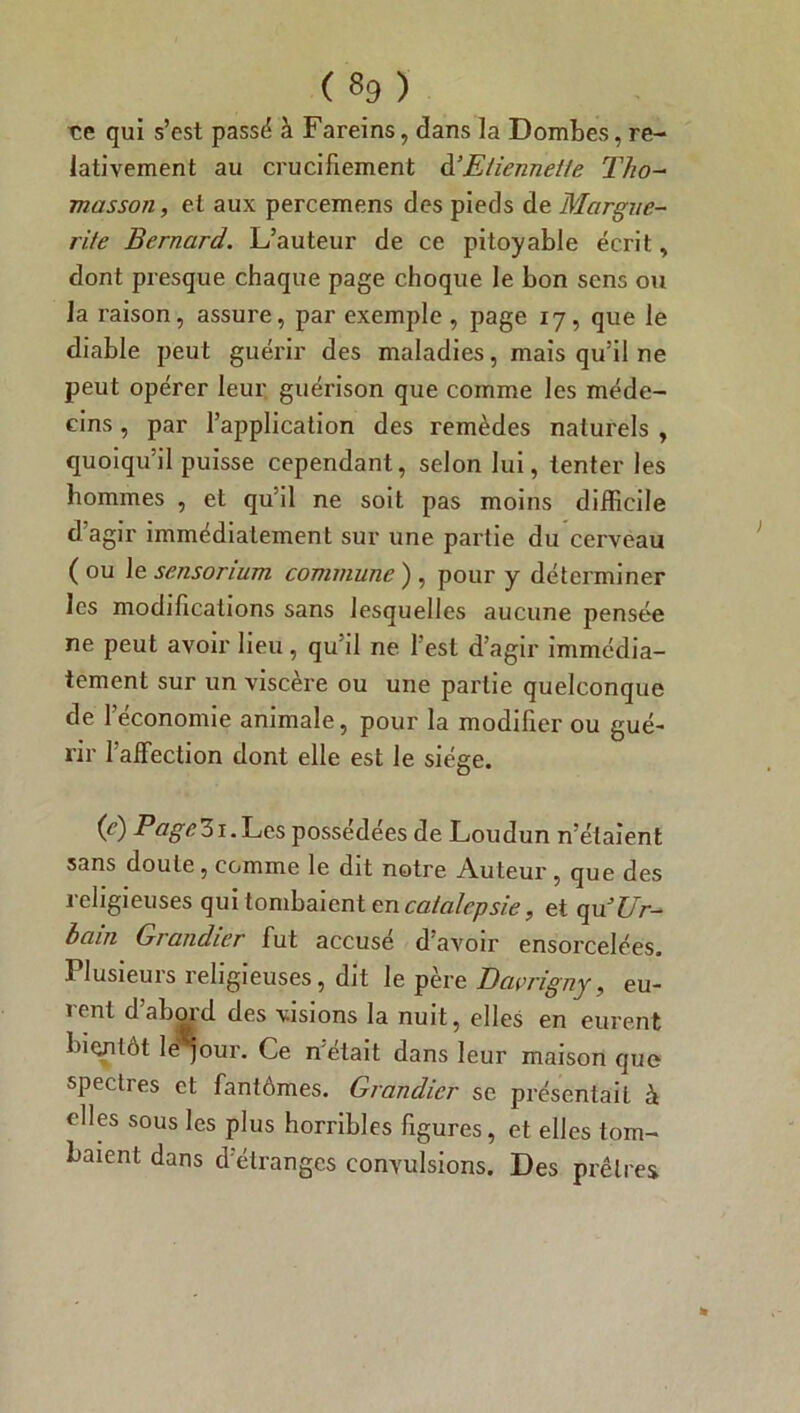 ce qui s’est passé à Fareins, dans la Dombes, re- lativement au crucifiement d’Eliennette Tho- masson, et aux percemens des pieds de Margue- rite Bernard. L’auteur de ce pitoyable écrit, dont presque chaque page choque le bon sens ou la i’aison, assure, par exemple, page 17, que le diable peut guérir des maladies, mais qu’il ne peut opérer leur guérison que comme les méde- cins , par l’application des remèdes naturels , quoiqu’il puisse cependant, selon lui, tenter les hommes , et qu’il ne soit pas moins difficile d’agir immédiatement sur une partie du cerveau (ou 1 esensorium commune), pour y déterminer les modifications sans lesquelles aucune pensée ne peut avoir lieu, qu’il ne l’est d’agir immédia- tement sur un viscère ou une partie quelconque de l’économie animale, pour la modifier ou gué- rir l’affection dont elle est le siège. Ce) PQSe31 • Les possédées de Loudun n’étaient sans doute, comme le dit notre Auteur , que des religieuses qui tombaient en catalepsie, et ogci Ur- bain Grandier fut accuse d'avoir ensorcelées. Plusieurs religieuses, dit le père Davrigny, eu- rent d’abord des visions la nuit, elles en eurent bientôt lëqour. Ce n'était dans leur maison que specties et fantômes. Grandier se présentait à elles sous les plus horribles figures, et elles tom- baient dans d'étranges convulsions. Des prêtres.