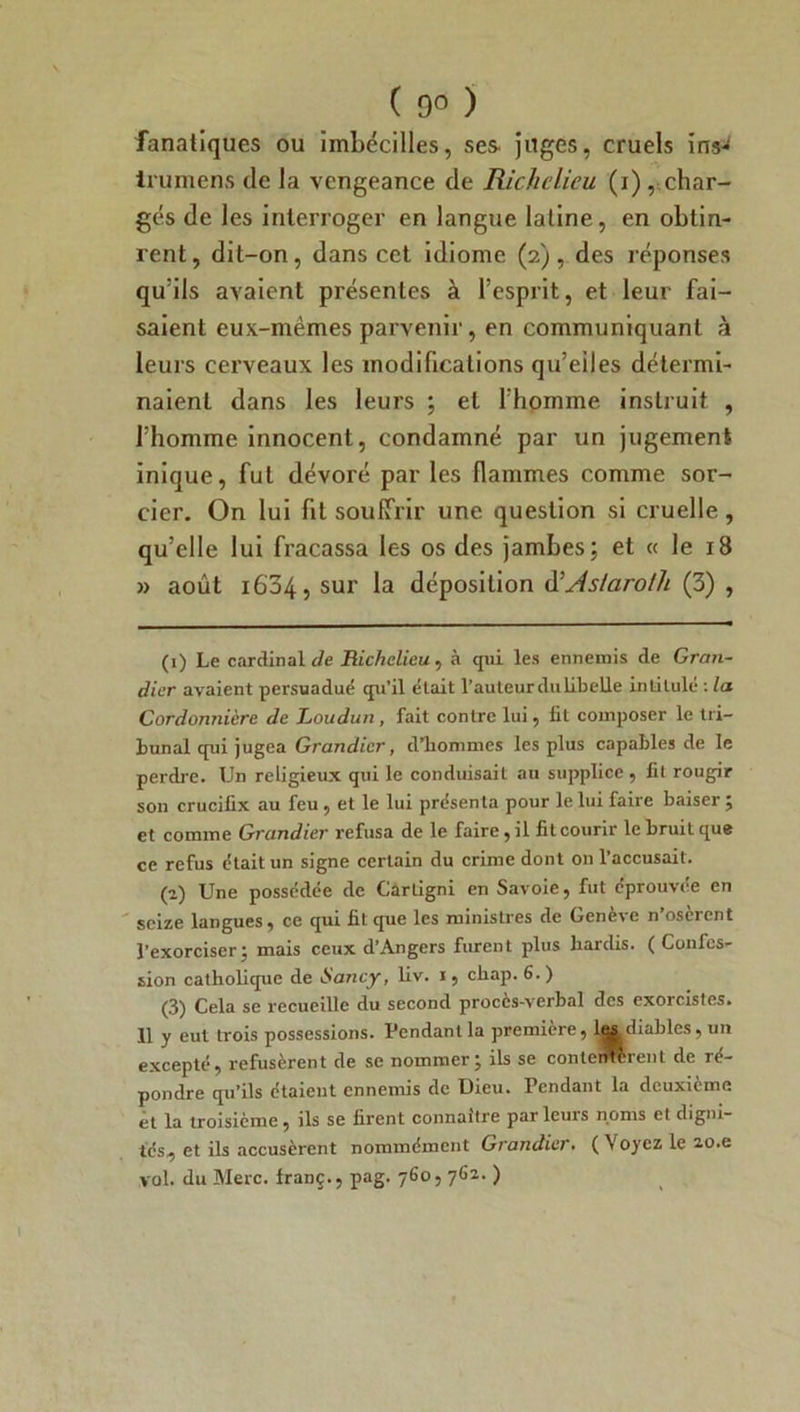 ( 9° ) fanatiques ou imbécilles, ses juges, cruels iris- irumens de la vengeance de Richelieu (i), char- gés de les interroger en langue latine, en obtin- rent , dit-on, dans cet idiome (2), des réponses qu’ils avaient présentes à l’esprit, et leur fai- saient eux-mèmes parvenir, en communiquant à leurs cerveaux les modifications qu’eiles détermi- naient dans les leurs ; et l’homme instruit , l’homme innocent, condamné par un jugement inique, fut dévoré par les flammes comme sor- cier. On lui fit souffrir une question si cruelle, qu’elle lui fracassa les os des jambes; et « le iB » août 1634, sur la déposition d’As/aro/h (3) , (1) Le cardinal de Richelieu , à qui les ennemis de Gran- dier avaient persuadué qu'il était l’auteur du libelle intitulé : la Cordonnière de Loudun , fait contre lui, fit composer le tri- bunal qui jugea Grandier, d'hommes les plus capables de le perdre. Un religieux qui le conduisait au supplice , fit rougir son crucifix au feu , et le lui présenta pour le lui faire baiser ; et comme Grandier refusa de le faire, il fit courir le bruit que ce refus était un signe certain du crime dont on l’accusait. (2) Une possédée de Càrligni en Savoie, fut éprouvée en seize langues, ce qui fit que les ministres de Genève n’osèrent l’exorciser; mais ceux d’Angers furent plus hardis. ( Confes- sion catholique de •Sancy, liv. i, chap. 6. ) (3) Cela se recueille du second procès-verbal des exorcistes. 11 y eut trois possessions. Pendant la première, les diables, un excepté, refusèrent de se nommer; ils se contentèrent de ré- pondre qu’ils étaient ennemis de Dieu. Pendant la deuxieme et la troisième, ils se firent connaître parleurs noms et digni- tés, et ils accusèrent nommément Grandier. ( Voyez le zo.e vol. du Merc. franç., pag. 760, 762. )