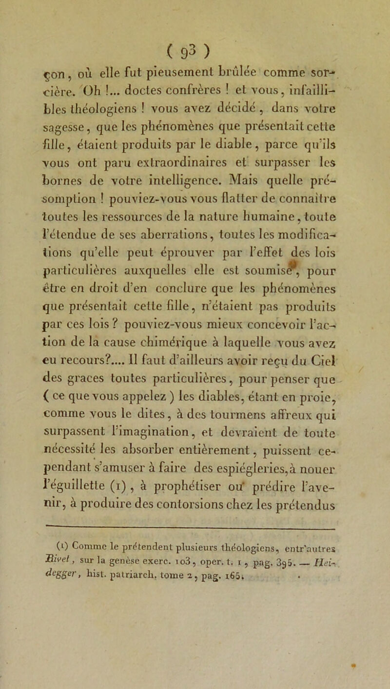 çon, où elle fut pieusement brûlée comme sor- cière. Oh !... doctes confrères ! et vous, infailli- bles théologiens ! vous avez décidé, dans votre sagesse, que les phénomènes que présentait cette fille, étaient produits par le diable, parce qu'ils vous ont paru extraordinaires et surpasser les bornes de votre intelligence. Mais quelle pré- somption ! pouviez-vous vous flatter de connaître toutes les ressources de la nature humaine, toute fétendue de ses aberrations, toutes les modifica- tions qu’elle peut éprouver par l’effet des lois particulières auxquelles elle est soumis^, pour être en droit d’en conclure que les phénomènes que présentait celle fille, n’étaient pas produits par ces lois ? pouviez-vous mieux concevoir l’ac- tion de la cause chimérique à laquelle vous avez eu recours?.... 11 faut d’ailleurs avoir reçu du Ciel des grâces toutes particulières, pour penser que ( ce que vous appelez ) les diables, étant en proie, comme vous le dites, à des tourmens affreux qui surpassent l’imagination, et devraient de toute nécessité les absorber entièrement, puissent ce- pendant s’amuser à faire des espiègleries,à nouer l’éguillette (i) , à prophétiser ou prédire l’ave- nir, à produire des contorsions chez les prétendus (0 Comme le prétendent plusieurs théologiens, entr’autres Rivet, sur la genèse exerc. io3, oper. t. i , pag. 393. Hei- degger, hist. patriarcli. tome 2, pag. r65i