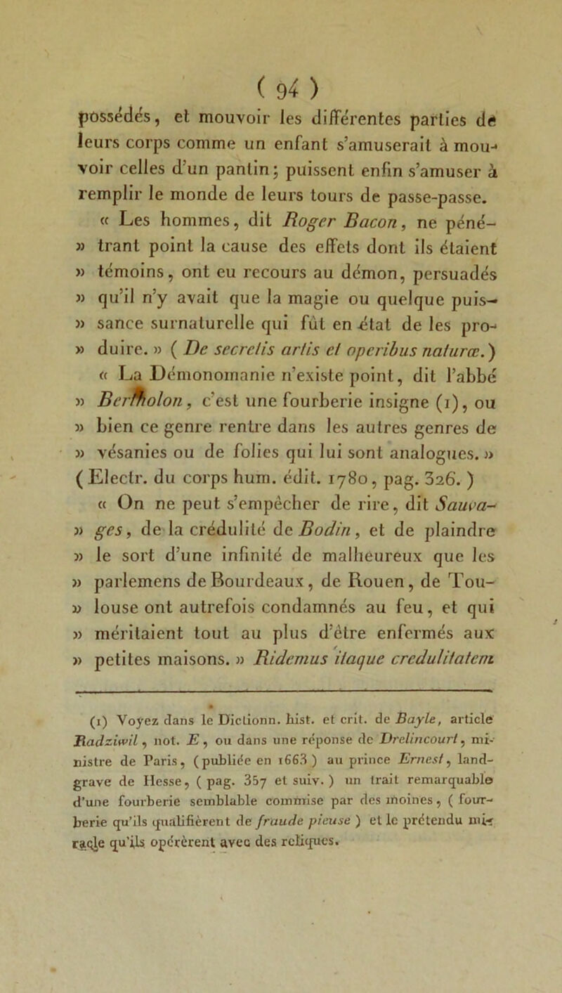 possédés, et mouvoir les différentes parties d<* leurs corps comme un enfant s’amuserait à mou-1 voir celles d’un pantin; puissent enfin s’amuser à remplir le monde de leurs tours de passe-passe. « Les hommes, dit Roger Bacon, ne péné- » trant point la cause des effets dont ils étaient » témoins, ont eu recours au démon, persuadés qu’il n’y avait que la magie ou quelque puis- » sance surnaturelle qui fût en état de les pro- » du ire. » ( De secretis artis cl operibus nafurœ.) « La Démonomanie n’existe point, dit l’abbé » Bermolon, c’est une fourberie insigne (i), ou 3> bien ce genre rentre dans les autres genres de 33 vésanies ou de folies qui lui sont analogues.)» ( Electr. du corps hum. édit. 1780, pag. 326'. ) « On ne peut s’empêcher de rire, dit Saura-* 3) ges, de la crédulité de Bodin, et de plaindre )) le sort d’une infinité de malheureux que les 3» parlemens deBourdeaux, de Rouen, de Tou- 33 louse ont autrefois condamnés au feu, et qui 3» méritaient tout au plus d’être enfermés aux 3> petites maisons. » Ridemus ilaque crcdulilatcni (1) Voyez dans le Diclionn. liist. et crit. de Bayle, article Eadzitvil, 110t. E , ou dans une réponse de Drelincourl, mi- nistre de Paris, (publiée en i663 ) au prince Entes!, land- grave de Hesse, (pag. 357 et suiv. ) un trait remarquable d’une fourberie semblable commise par des moines, ( four- berie qu’ils qualifièrent de fraude pieuse ) et le prétendu mi-j raqje qu’ils opérèrent avec des reliques.