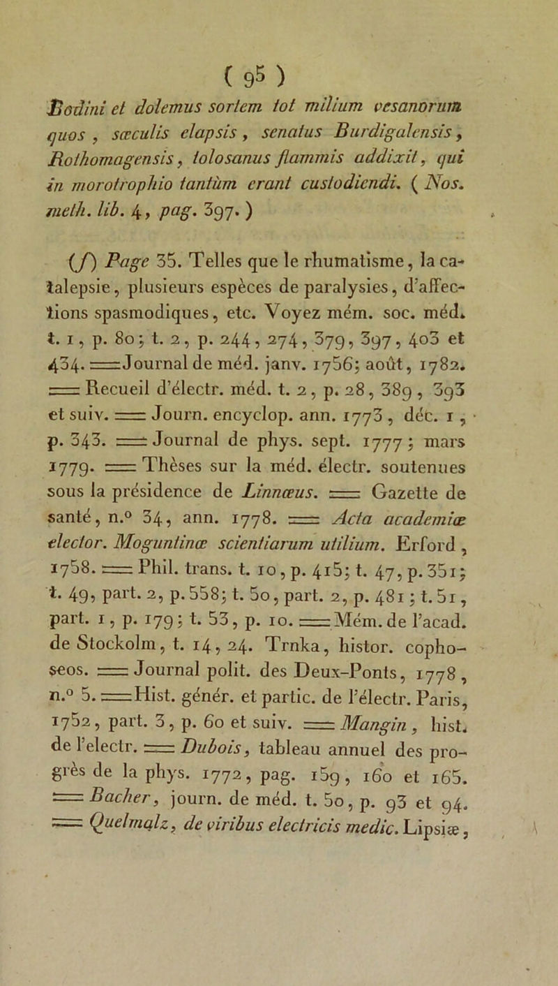 JBodini et dolemus sortent tôt milium vcsanorum quos , sceculis elapsis , senaius Burdigalensis, Rothomagensis, lolosanus flarnmis addixit, qui in Tiiorofropliio tantum cranl custodicndi. ( Nos. meth. lib. 4> Pag• 397. ) (f) Page 35. Telles que le rhumatisme, la ca- talepsie , plusieurs espèces de paralysies, d’affec- tions spasmodiques, etc. Voyez mém. soc. méd* i. 1, p. 80 5 t. 2, p. 244 5 274 •> 379, 397, 4°3 et 404. — Journal de méd. janv. 17565 août, 1782. = Recueil d’électr. méd. t. 2, p. 28, 38g , 3g3 et suiv. = Journ. encyclop. ann. 1773 , déc. r , p. 343. Journal de phys. sept. 17775 mars 1779. = Thèses sur la méd. électr. soutenues sous la présidence de Linnœus. Gazette de santé, n.° 34, ann. 1778. = Acta academiœ tle et or. Mogunlinœ scientiarum u/ilium. Erford , 1758. = Phil. trans. t. 10, p. 4155 t. 47, p. 35x5 i. 49, part. 2, p.5585 1. 5o, part. 2, p. 48151. 51, part. 1, p. 1795 t. 53, p. 10. —Mém. de l’acad. de Stockolm, t. 14,24. Trnka, histor. copho- seos. = Journal polit, des Deux-Ponts, 1778, n.° 5. = Hist. génér. et partie, de Télectr. Paris, 1752, part. 3, p. 60 et suiv. = Mangin , hist. de l’electr. = Dubois, tableau annuel des pro- grès de la phys. 1772, pag. i5g, 160 et i65. — Bâcher, journ. de méd. t. 5o, p. 93 et 94. = Quelmqlz, de viribus electricis medic. Lipsiæ,