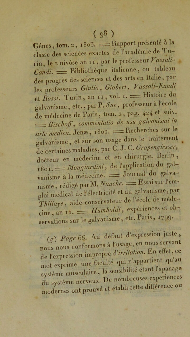 ( 9* ) Gènes, tom. 2, i8o3. = Rapport présenté à la classe des sciences exactes de l’académie de 1 u- rin, le 2 nivôse an 11, par le professeur Vas sali- Candi. Bibliothèque italienne, ou tableau des progrès des sciences et des arts en Italie, par les professeurs Giulio, Giobert, VassaU-Eandi et Rossi. Turin, an 11, vol. 1. = Histoire du galvanisme, etc., par P. Sue, professeur à 1 école de médecine de Paris, tom. 2, pag. 424 et suiv. Bischoff, commcntalio de usu galvanisait in arle medica. Jenæ, 1801. = Recherches sur le galvanisme, et sur son usage dans le traitement # de certaines maladies, par C. J. C. Grapengiesser, docteur en médecine et en chirurgie. Berlin 1801. = Mougiardini, de l’application du gal- vanisme à la médecine. = Journal du galva- nisme , rédigé par M. Nauclic. = Essai sur 1 em- ploi médical de l’électricité et du galvanisme, par Thillaye, aide-conservateur de l’école de .méde- cine, an 11. = Humboldl, expériences et ob- servations sur le galvanisme, etc. Pans, 1799- Page 66. Au défaut d’expression juste, nous nous conformons à l’usage, en nous servant de l’expression impropre 8irritation. En effet ce mot exprime une faculté qu, n’appartient qu au système musculaire, la sensibilité étant 1 apanage d„ système nerveux. De nombreuses expenences modernes ont prouvé et établi cette différence