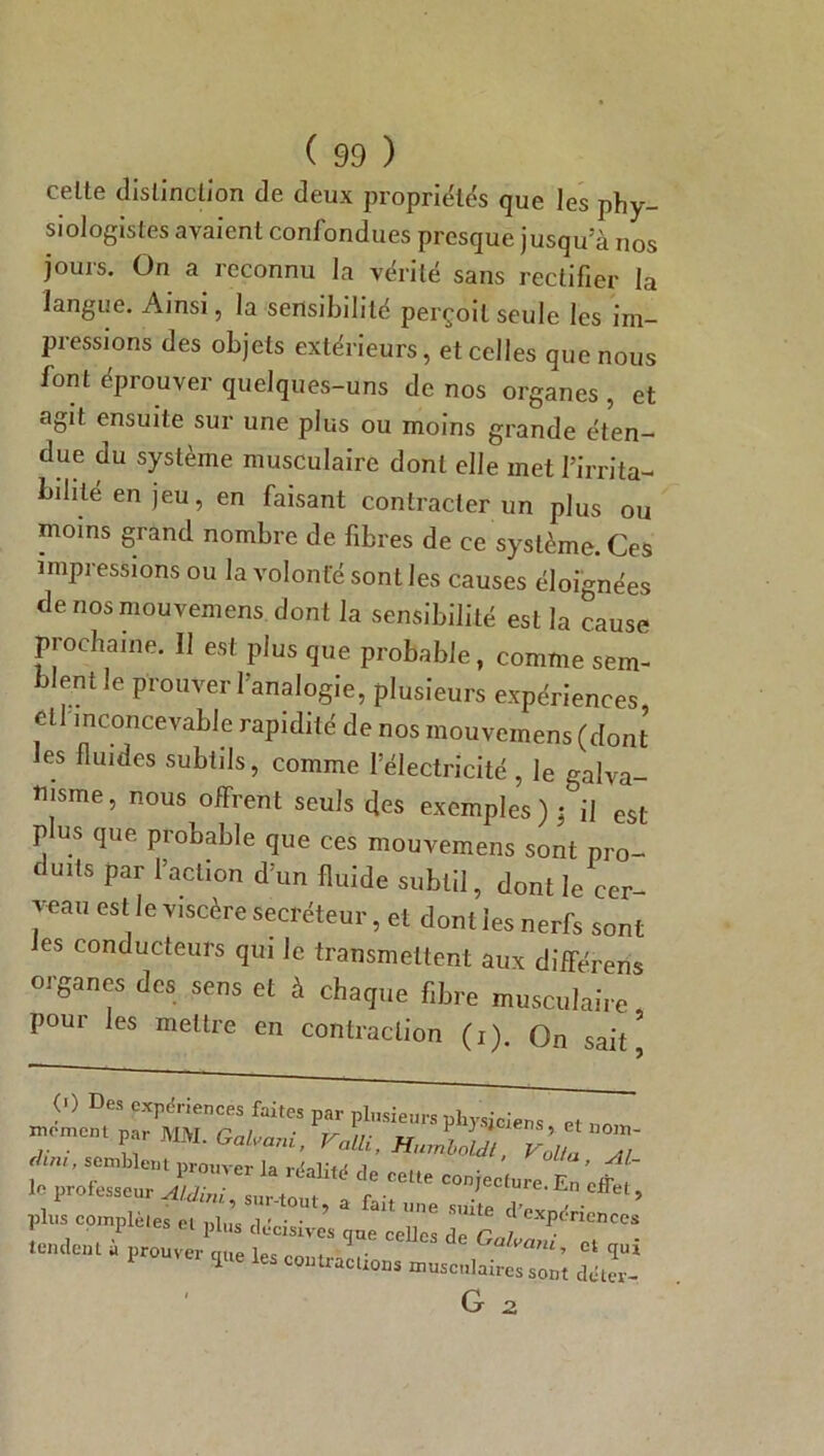 celte distinction de deux propriétés que les phy- siologistes avaient confondues presque jusqu'à nos jours. On a reconnu la vérité sans rectifier la langue. Ainsi, la sensibilité perçoit seule les im- pressions des objets extérieurs, et celles que nous font éprouver quelques-uns de nos organes , et agit ensuite sur une plus ou moins grande éten- due du système musculaire dont elle met firrita- biliié en jeu, en faisant contracter un plus ou moins grand nombre de fibres de ce système. Ces impressions ou la volonté sont les causes éloignées de nos mouvemens. dont la sensibilité est la cause prochaine. 11 est plus que probable, comme sem- blent le prouver l’analogie, plusieurs expériences cil inconcevable rapidité de nos mouvemens (dont les fluides subtils, comme l’électricité , le galva- nisme , nous offrent seuls des exemples ) ; il est- plus que probable que ces mouvemens sont pro- duits par l’action d’un fluide subtil, dont le cer- veau est le viscère secréteur, et dont les nerfs sont les conducteurs qui le transmettent aux différens organes des sens et à chaque fibre musculaire pour les mettre en contraction (i). On sait’ (>) Des expériences faites par plusieurs physiciens et ™ moment par MM. Galvani, ValU, HnJJu), Volt Z f ’ S.°mLktlt l>rouver la réalité de cette conjecture En ’J ~ le professeur Aldini . surtout -, r -, / Ln effet, plus complètes et ni,’ , ’ Une smte ^expériences 1 * 5 ei l)ll,s décisives que celles rln r / tendent ù prouver cme Ue « Gaham, et qui I 3 1 contractions musculaires sont détev-.