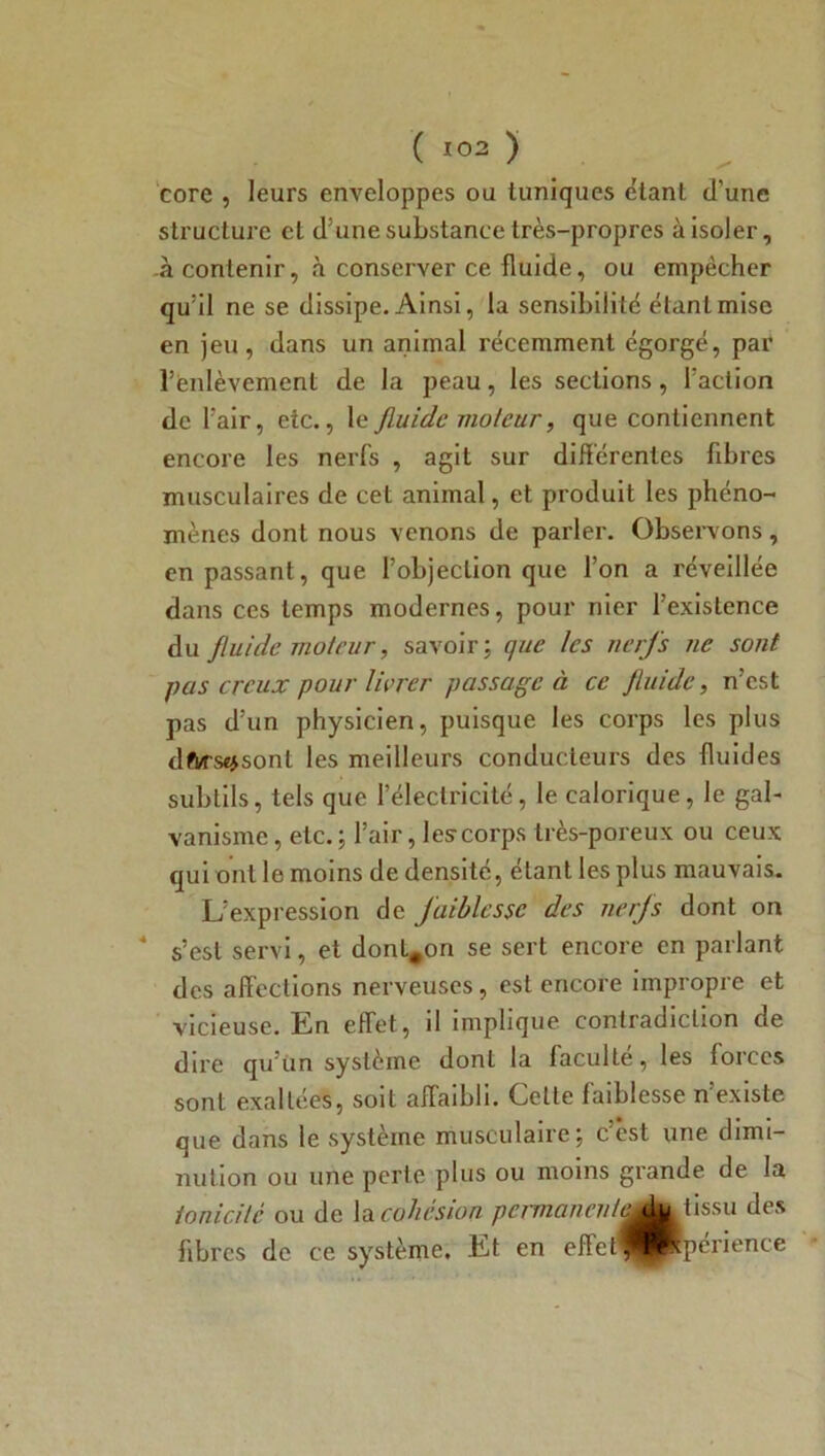 eore , leurs enveloppes ou tuniques étant d’une structure et d3une substance très-propres à isoler, à contenir, à conserver ce fluide, ou empêcher qu’il ne se dissipe. Ainsi, la sensibilité étant mise en jeu, dans un animal récemment égorgé, par l'enlèvement de la peau, les sections, l’action de l’air, etc., le fluide violeur, que contiennent encore les nerfs , agit sur différentes fibres musculaires de cet animal, et produit les phéno- mènes dont nous venons de parler. Observons, en passant, que l’objection que l’on a réveillée dans ces temps modernes, pour nier l’existence du fluide moteur, savoir; que les nerfs ne sont pas creux pour livrer passage à ce fluide, n’est pas d’un physicien, puisque les corps les plus dftrsejsont les meilleurs conducteurs des fluides subtils, tels que l’électricité, le calorique, le gal- vanisme , etc. ; l’air, les corps très-poreux ou ceux qui ont le moins de densité, étant les plus mauvais. L’expression de faiblesse des nerfs dont on 4 s’est servi, et dont.on se sert encore en parlant des affections nerveuses , est encore impropre et vicieuse. En effet, il implique contradiction de dire qu’un système dont la faculté, les forces sont exaltées, soit affaibli. Celle faiblesse n’existe que dans le système musculaire; c’est une dimi- nution ou une perle plus ou moins grande de la tonicité ou de la cohésion pcrmanenleAu tissu des fibres de ce système. Et en eflet^^^périence