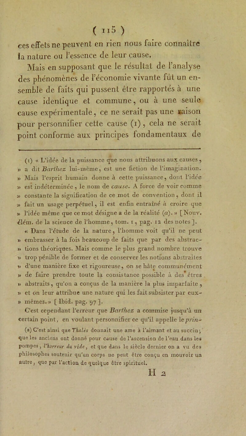 ces effets ne peuvent en rien nous faire connaître la nature ou fessence de leur cause. Mais en supposant que le résultat de l’analyse des phénomènes de l’économie vivante fût un en- semble de faits qui pussent être rapportés à une cause identique et commune, ou à une seule cause expérimentale, ce ne serait pas une liaison pour personnifier cette cause (i), cela ne serait point conforme aux principes fondamentaux de (i) « L’idée de la puissance que nous attribuons aux causes , » a dit Barthez lui-même, est une fiction de l’imagination. » Mais l’esprit humain donne à cette puissance, dont l’idc’e s> est indéterminée , le nom de cause. A force de voir comme j) constante la signification de ce mot de convention, dont il » fait un usage perpétuel, il est enfin entraîné à croire que » l’idée même que ce mot désigne a de la réalité (a). » [Nouv. élém. de la science de l’homme, tom. i, pag. 12 des notes]. « Dans l’étude de la nature, l’homme voit qu’il ne peut » embrasser à la fois beaucoup de faits que par des abstrac- » tions théoriques. Mais comme le plus grand nombre trouve 3> trop pénible de former et de conserver les notions abstraites » d’une manière fixe et rigoureuse, on se hâte communément » de faire prendre toute la consistance possible à des*êtres » abstraits, qu’on a conçus de la manière la plus imparfaite , 3> et on leur attribue une nature qui les fait subsister par eux- » mêmes.» [Ibid. pag. 97]. C’est cependant l’erreur que Barthez a commise jusqu’à un certain point, en voulant personnifier ce qu’il appelle le prin~ (a) C’est ainsi que Thaïes donnait une ame à l'aimant et au succin; que les anciens ont donné pour cause de l’ascension de l’eau dans les pompes, l'horreur du vide, et que dans le siècle dernier on a vu des philosophes soutenir qu’un corps no peut être conçu en mouvoir un autre, que par l’action de quelque être spirituel. H 2