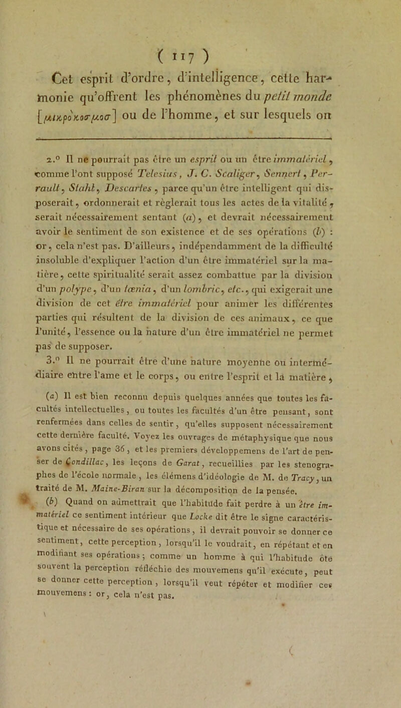 ( ”7 ) Cet esprit d’ordre, d’intelligence, celle har- monie qu’offrent les phénomènes du petit monde [pnipoKoirpoa] ou de l’homme, et sur lesquels on 2.0 Il ne pourrait pas être un esprit ou un être immatériel , comme l’ont supposé Telcsius, J. C. Scaliger, Sennert. Per- rault , iS/oi/il, Descaries , parce qu’un être intelligent qui dis- poserait , ordonnerait et réglerait tous les actes de la vitalité , serait nécessairement sentant (a), et devrait nécessairement avoir le sentiment de son existence et de ses opérations (ê) : or, cela n’est pas. D’ailleurs, indépendamment de la difficulté insoluble d’expliquer l’action d’un être immatériel sur la ma- tière, cette spiritualité serait assez combattue parla division d’un polype, d’un taenia, d’un lombric, e/c., tpi exigerait une division de cet être immatériel pour animer les différentes parties qui résultent de la division de ces animaux, ce que l’unité, l’essence ou la nature d’un être immatériel ne permet pas de supposer. 3.° Il ne pourrait être d’une nature moyenne ou intermé- diaire ehtre l’ame et le corps, ou entre l’esprit et la matière , (a) Il est bien reconnu depuis quelques années que toutes les fa- cultés intellectuelles, ou toutes les facultés d'un être peusant, sont renfermées dans celles de sentir , qu’elles supposent nécessairement cette dernière faculté. Voyez les ouvrages de métaphysique que nous avons cités , page 36 , et les premiers développemens de l’art de pen- ser de Qondillac, les leçons de Garat, recueillies par les sténogra- phes de l’école normale , les élémens d’idéologie de M. de Tracy, un traité de M. Maine-Biran sur la décomposition de la pensée. ® (6) Quand on admettrait que l’habitüde fait perdre à un être im- matériel ce sentiment intérieur que Locke dit être le signe caractéris- tique et nécessaire de ses opérations, il devrait pouvoir se donner ce sentiment, cette perception , lorsqu’il le voudrait, en répétant et en modihant ses opérations ; comme un homme à qui l’habitude ôte souvent la perception réfléchie des mouvemens qu’il exécute, peut se donner cette perception , lorsqu’il veut répéter et moditier ces mouvemens: or3 cela n'est pas. \