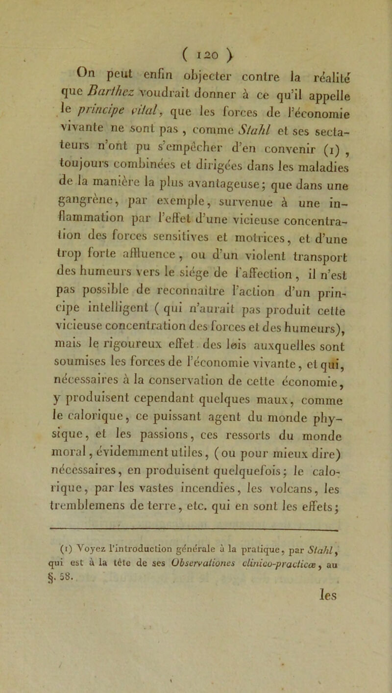 On peut enfin objecter contre la réalité que Barthez voudrait donner à ce qu’il appelle le puncipe vital, que les forces de l’économie vivante ne sont pas , comme Stahl et ses secta- teurs n ont pu s’empêcher d’en convenir (i) , toujours combinées et dirigées dans les maladies de la manière la plus avantageuse; que dans une gangrène, par exemple, survenue à une in- flammation par 1 eflet d une vicieuse concentra- tion des forces sensitives et motrices, et d’une trop forte affluence, ou d’un violent transport des humeurs vers le siège de i'affection , il n’est pas possible de reconnaître faction d’un prin- cipe intelligent ( qui n’aurait pas produit celte vicieuse concentration des forces et des humeurs), mais le rigoureux effet des lois auxquelles sont soumises les forces de l’économie vivante, et qui, nécessaires à la conservation de cette économie, y produisent cependant quelques maux, comme le calorique, ce puissant agent du monde phy- sique, et les passions, ces ressorts du monde moral, évidemment utiles, ( ou pour mieux dire) nécessaires, en produisent quelquefois; le calo- rique, par les vastes incendies, les volcans, les tremblemens de terre, etc. qui en sont les effets; (i) Voyez l'introduction générale ù la pratique, par Stahl, qui est à la tète de ses Observationes dinico-practicœ, au §• 58- les