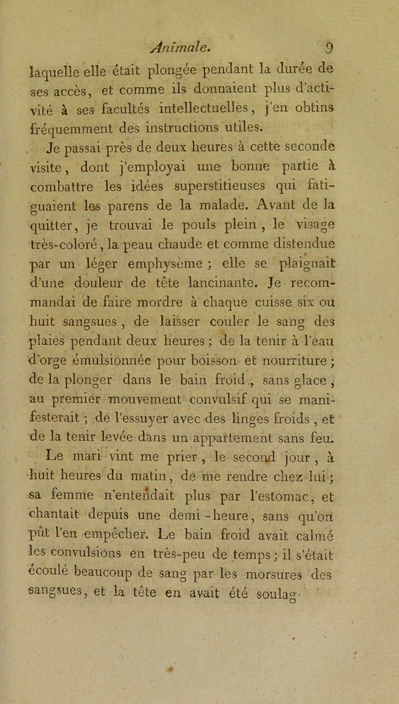 laquelle elle était plongée pendant la durée de ses accès, et comme ils donnaient plus d’acti- vité à ses facultés intellectuelles, j’en obtins fréquemment des instructions utiles. Je passai près de deux heures à cette seconde visite, dont j’employai une bonne partie à combattre les idées superstitieuses qui fati- guaient les parens de la malade. Avant de la quitter, je trouvai le pouls plein, le visage très-coloré , la peau chaude et comme distendue par un léger emphysème ; elle se plaignait d’une douleur de tête lancinante. Je recom- mandai de faire mordre à chaque cuisse six ou huit sangsues , de laisser couler le sang des plaies pendant deux heures ; de la tenir à l’eau d’orge émulsionnée pour boisson et nourriture ; de la plonger dans le bain froid,, sans glace , au premier mouvement convulsif qui se mani- festerait ; de l’essuyer avec des linges froids , et de la tenir levée dans un appartement sans feu. Le mari vint me prier , le second jour , à huit heures du matin, de me rendre chez lui ; sa femme n’entendait plus par l’estomac, et chantait depuis une demi-heure, sans qu’on pût l’en empêcher. Le bain froid avait calmé les convulsions en très-peu de temps ; il s’était écoulé beaucoup de sang par les morsures des sangsues, et la tête en avait été soûla** • O