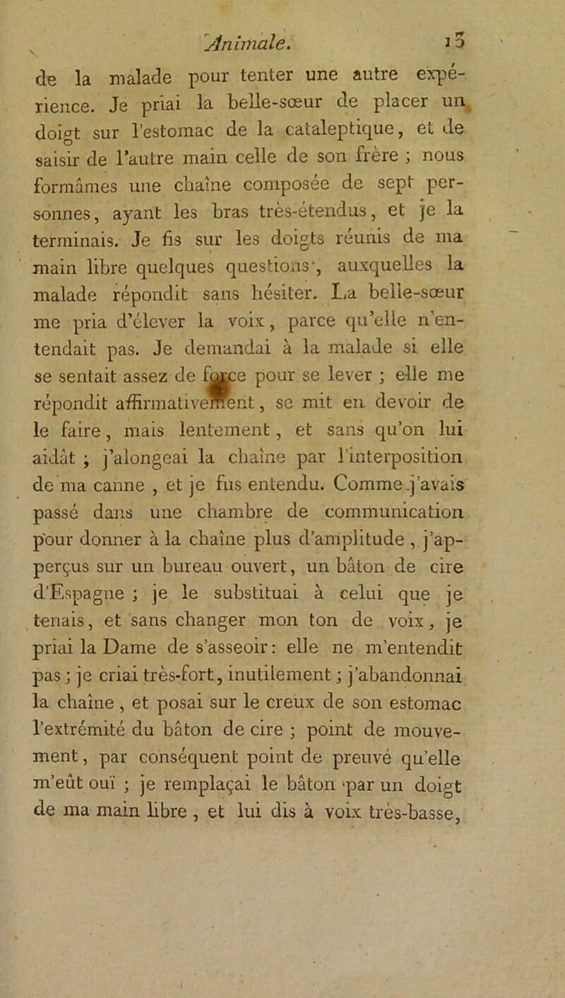 de la malade pour tenter une autre expé- rience. Je priai la belle-sœur de placer un doigt sur l’estomac de la cataleptique, et de saisir de l’autre main celle de son frère ; nous formâmes une chaîne composée de sept per- sonnes, ayant les bras très-étendus, et je la terminais. Je fis sur les doigts réunis de ma main libre quelques questions*, auxquelles la malade répondit sans hésiter. La belle-sœur me pria d’élever la voix, parce qu’elle n’en- tendait pas. Je demandai à la malade si elle se sentait assez de fhrae pour se lever ; elle me répondit affirmativement, se mit en devoir de le faire, mais lentement, et sans qu’on lui aidât ; j’alongeai la chaîne par l'interposition de ma canne , et je fus entendu. Comme .j'avais passé dans une chambre de communication pour donner à la chaîne plus d’amplitude , j’ap- perçus sur un bureau ouvert, un bâton de cire d’Espagne ; je le substituai à celui que je tenais, et sans changer mon ton de voix, je priai la Dame de s’asseoir: elle ne m’entendit pas ; je criai très-fort, inutilement ; j’abandonnai la chaîne , et posai sur le creux de son estomac l’extrémité du bâton de cire ; point de mouve- ment , par conséquent point de preuvé quelle m’eût ouï ; je remplaçai le bâton ^par un doigt de ma main libre , et lui dis à voix très-basse,