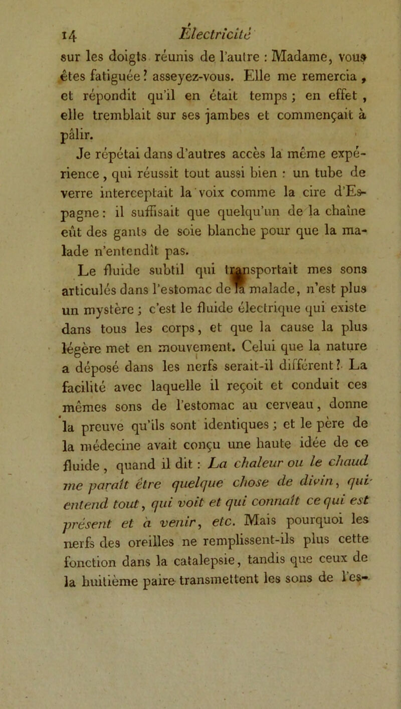 sur les doigts réunis de l’aufre : Madame, vous êtes fatiguée ? asseyez-vous. Elle me remercia , et répondit qu’il en était temps ; en effet , elle tremblait sur ses jambes et commençait à pâlir. Je répétai dans d’autres accès la même expé- rience , qui réussit tout aussi bien : un tube de verre interceptait la voix comme la cire d’Es- pagne : il suffisait que quelqu’un de la chaîne eût des gants de soie blanche pour que la ma- lade n’entendît pas. Le fluide subtil qui transportait mes sons articulés dans l’estomac de la malade, n’est plus un mystère ; c’est le fluide électrique qui existe dans tous les corps, et que la cause la plus légère met en mouvement. Celui que la nature a déposé dans les nerfs serait-il différent ? La facilité avec laquelle il reçoit et conduit ces mêmes sons de l’estomac au cerveau, donne la preuve qu’ils sont identiques ; et le père de la médecine avait conçu une haute idée de ce fluide , quand il dit : La chaleur ou le chaud me parait être fjuelcjue chose de divin, rjui entend tout, fjui voit et cjui connaît cecjui est présent et à venir, etc. Mais pourquoi les nerfs des oreilles ne remplissent-ils plus cette fonction dans la catalepsie, tandis que ceux de la huitième paire transmettent les sons de 1 es-