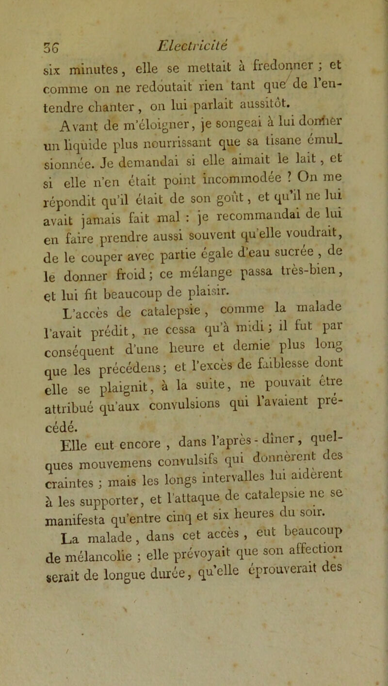 six minutes, elle se mettait a fredonner , et comme on ne redoutait rien tant que de 1 en- tendre chanter , on lui parlait aussitôt. Avant de m’éloigner, je songeai à lui donher un liquide plus nourrissant que sa tisane émul. sionnée. Je demandai si elle aimait le lait, et si elle n’en était point incommodée ? On me répondit qu’il était de son goût, et qu’il ne lui avait jamais fait mal : je recommandai de lui en faire prendre aussi souvent qu elle voudrait, de le couper avec partie égale d’eau sucrée , de le donner froid; ce mélange passa tiès-bien, çt lui fit beaucoup de plaisir. L’accès de catalepsie, comme la malade l’avait prédit, ne cessa qu’à midi ; il fut par conséquent d’une heure et demie plus long que les précédens; et l’excès de faiblesse dont elle se plaignit, à la suite, ne pouvait être attribué qu’aux convulsions qui lavaient pré- cédé. Elle eut encore , dans l’après - dîner, quel- ques mouvemens convulsifs qui donnèrent des craintes ; mais les longs intervalles lui aidèrent à les supporter, et l’attaque de catalepsie ne se manifesta qu’entre cinq et six heures clu soir. La malade , dans cet accès , eut beaucoup de mélancolie ; elle prévoyait que son affection serait de longue durée, quelle éprouverait des