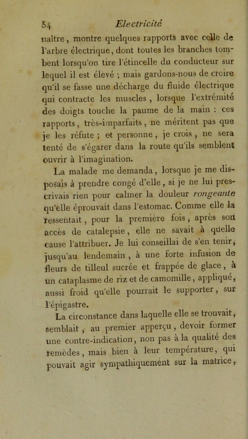 naître, montre quelques rapports avec celle de l’arbre électrique, dont toutes les branches tom- bent lorsqu’on tire l’étincelle du conducteur sur lequel il est élevé ; mais gardons-nous de croire qu’il se fasse une décharge du fluide électrique qui contracte les muscles , lorsque l’extrémite des doigts touche la paume de la main : ces rapports, très-imparfaits, ne méritent pas que je les réfute ; et personne, je crois, ne sera tenté de s’égarer dans la route qu ils semblent ouvrir à l’imagination. La malade me demanda, lorsque je me dis- posais à prendre congé d’elle, si je ne lui pres- crivais rien pour calmer la douleur rongeante qu’elle éprouvait dans l’estomac. Comme elle la ressentait, pour la première fois , après son accès de catalepsie, elle ne savait à quelle cause l’attribuer. Je lui conseillai de s’en tenir, jusqu’au lendemain , à une forte infusion de fleurs de tilleul sucrée et frappée de glace, à un cataplasme de riz et de camomille, applique, aussi froid quelle pourrait le supporter, sur l’épigastre. La circonstance dans laquelle elle se trouvait, semblait , au premier apperçu, devoir former une contre-indication, non pas à la qualité des remèdes, mais bien à leur température, qui pouvait agir sympathiquemént sur la matrice,