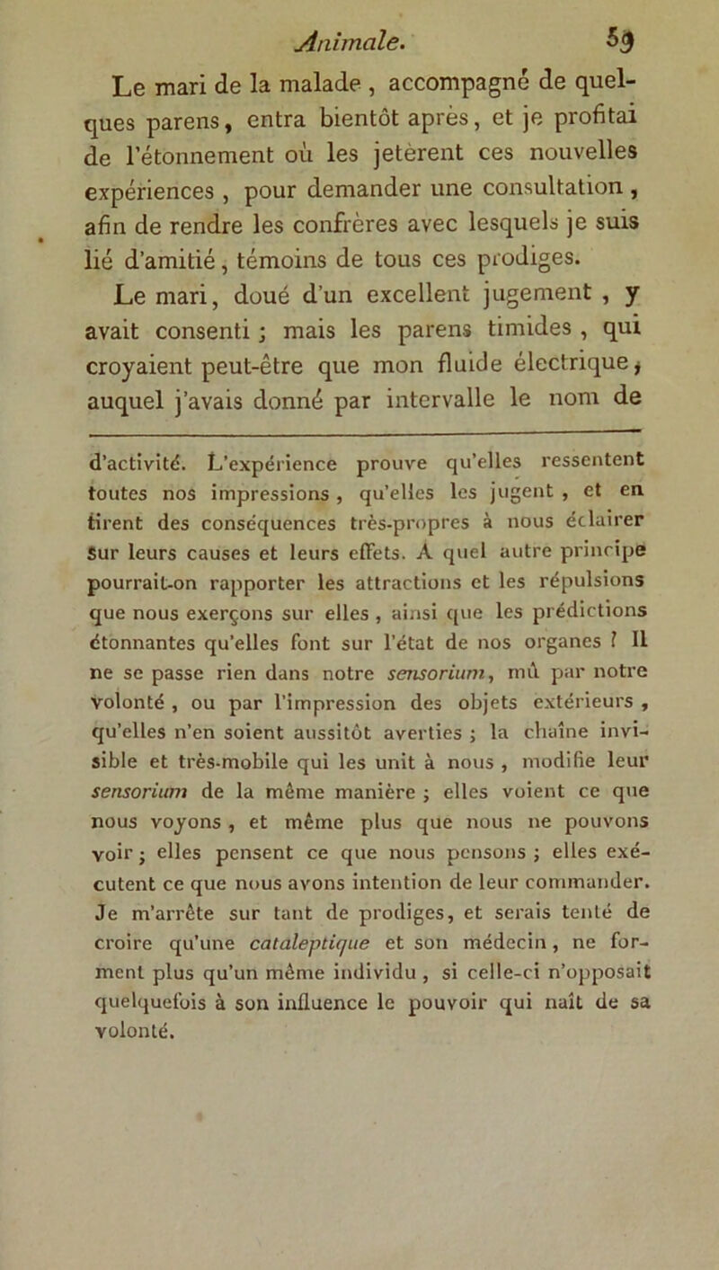 Le mari de la malade , accompagné de quel- ques parens, entra bientôt après, et je profitai de l’étonnement où les jetèrent ces nouvelles expériences , pour demander une consultation , afin de rendre les confrères avec lesquels je suis lié d’amitié, témoins de tous ces prodiges. Le mari, doué d’un excellent jugement , y avait consenti ; mais les parens timides, qui croyaient peut-être que mon fluide électrique * auquel j’avais donné par intervalle le nom de d’activité. L’expérience prouve qu’elles ressentent toutes nos impressions , quelles les jugent , et en tirent des conséquences très-propres à nous éclairer Sur leurs causes et leurs effets. A quel autre principe pourrait-on rapporter les attractions et les répulsions que nous exerçons sur elles , ainsi que les prédictions étonnantes qu’elles font sur l’état de nos organes ? Il ne se passe rien dans notre sensorium, mû par notre volonté , ou par l’impression des objets extérieurs , qu’elles n’en soient aussitôt averties ; la chaîne invi- sible et très-mobile qui les unit à nous , modifie leur sensorium de la même manière ; elles voient ce que nous voyons , et même plus que nous ne pouvons voir ; elles pensent ce que nous pensons ; elles exé- cutent ce que nous avons intention de leur commander. Je m’arrête sur tant de prodiges, et serais tenté de croire qu’une cataleptique et son médecin, ne for- ment plus qu’un même individu , si celle-ci n’opposait quelquefois à son influence le pouvoir qui naît de sa volonté.