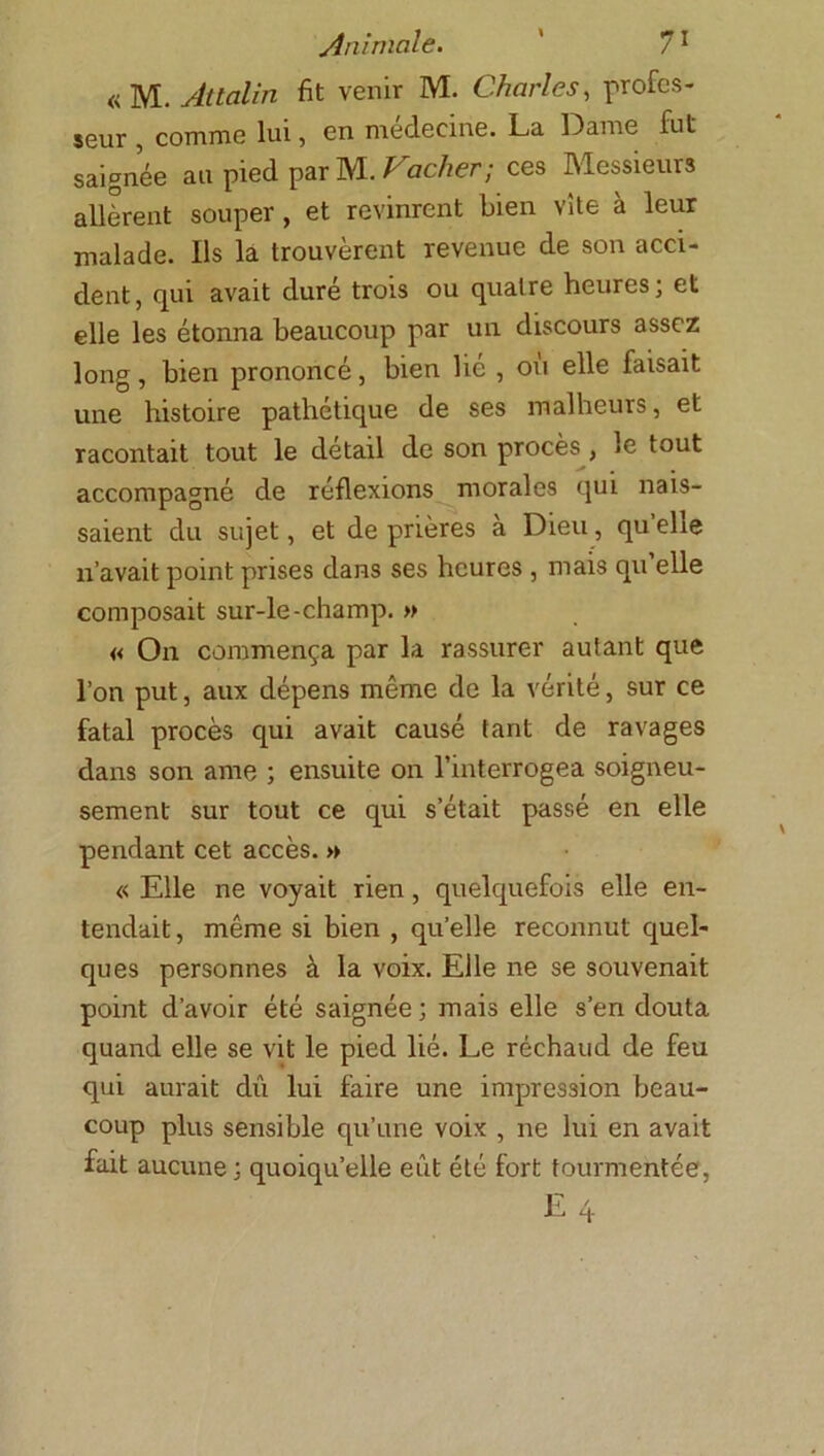 « M. Attalin fit venir M. Charles, profes- seur , comme lui, en medecine. La Dame fut saignée au pied par M. Vacher; ces Messieurs allèrent souper, et revinrent bien vite à leur malade. Ils la trouvèrent revenue de son acci- dent , qui avait dure trois ou quatre heures, et elle les étonna beaucoup par un discours assez long, bien prononcé, bien lie , ou elle faisait une histoire pathétique de ses malheurs, et racontait tout le détail de son procès , le tout accompagné de réflexions morales qui nais- saient du sujet, et de prières à Dieu, qu’elle n’avait point prises dans ses heures , mais qu elle composait sur-le-champ. » « On commença par la rassurer autant que l’on put, aux dépens même de la vérité, sur ce fatal procès qui avait causé tant de ravages dans son ame ; ensuite on l’interrogea soigneu- sement sur tout ce qui s’était passé en elle pendant cet accès. » « Elle ne voyait rien, quelquefois elle en- tendait , même si bien , quelle reconnut quel- ques personnes à la voix. Elle ne se souvenait point d’avoir été saignée ; mais elle s’en douta quand elle se vit le pied lié. Le réchaud de feu qui aurait dû lui faire une impression beau- coup plus sensible qu’une voix , ne lui en avait fait aucune; quoiqu’elle eût été fort tourmentée,