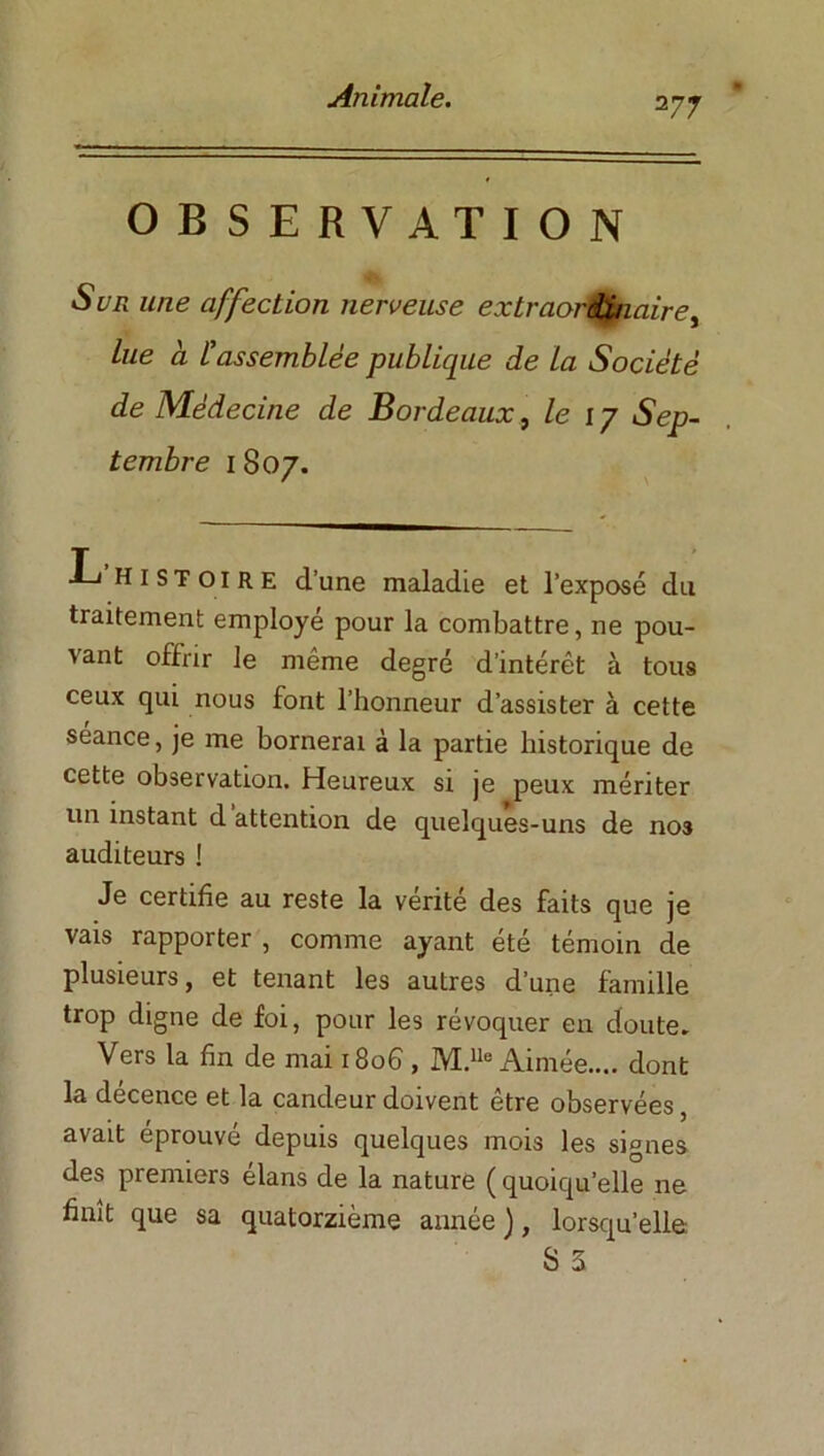 2 77 OBSERVATION Sur une affection nerveuse extraordinaire, Lue à. l'assemblée publique de la Société de Médecine de Bordeaux, le 17 Sep- tembre 1 807. L histoire d’une maladie et l’exposé du traitement employé pour la combattre, ne pou- vant offrir le même degré d’intérêt à tous ceux qui nous font l’honneur d’assister à cette séance, je me bornerai à la partie historique de cette observation. Heureux si je peux mériter un instant d attention de quelques-uns de nos auditeurs ! Je certifie au reste la vérité des faits que je vais rapporter , comme ayant été témoin de plusieurs, et tenant les autres d’une famille trop digne de foi, pour les révoquer en doute* Vers la fin de mai 1806, M.lle Aimée.... dont la decence et la candeur doivent etre observées, avait éprouvé depuis quelques mois les signes des premiers élans de la nature ( quoiqu’elle ne finît que sa quatorzième année ), lorsqu’elle: