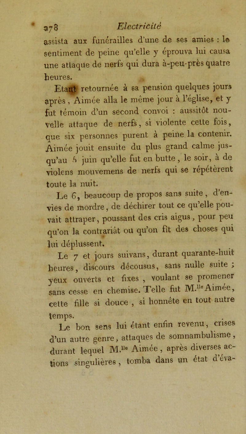assista aux funérailles d’une de ses amies : le sentiment de peine qu’elle y éprouva lui causa une attaque de nerfs qui dura à-peu-près quatre heures. EtaBtf retournée à sa pension quelques jours après , Aimée alla le même jour à l’église, et y fut témoin d’un second convoi : aussitôt nou- velle attaque de nerfs, si violente cette fois, que six personnes purent à peine la contenir. Aimée jouit ensuite du plus grand calme jus- qu’au ô juin qu’elle fut en butte , le soir, a de violcns mouvemens de nerfs qui se répétèrent toute la nuit. Le 6, beaucoup de propos sans suite , d en- vies de mordre, de déchirer tout ce qu elle pou- vait attraper, poussant des cris aigus, pour peu qu'on la contrariât ou qu’on fit des choses qui lui déplussent. Le 7 et jours suivans, durant quarante-huit heures, discours décousus, sans nulle suite , yeux ouverts et fixes , voulant se promener sans cesse en chemise. Telle fut M.lleAimee, cette fille si douce , si honnête en tout autre temps. Le bon sens lui étant enfin revenu, crises d’un autre genre, attaques de somnambulisme, durant lequel M.118 Aimée , après diverses ac- tions singulières , tomba dans un état d’éva-