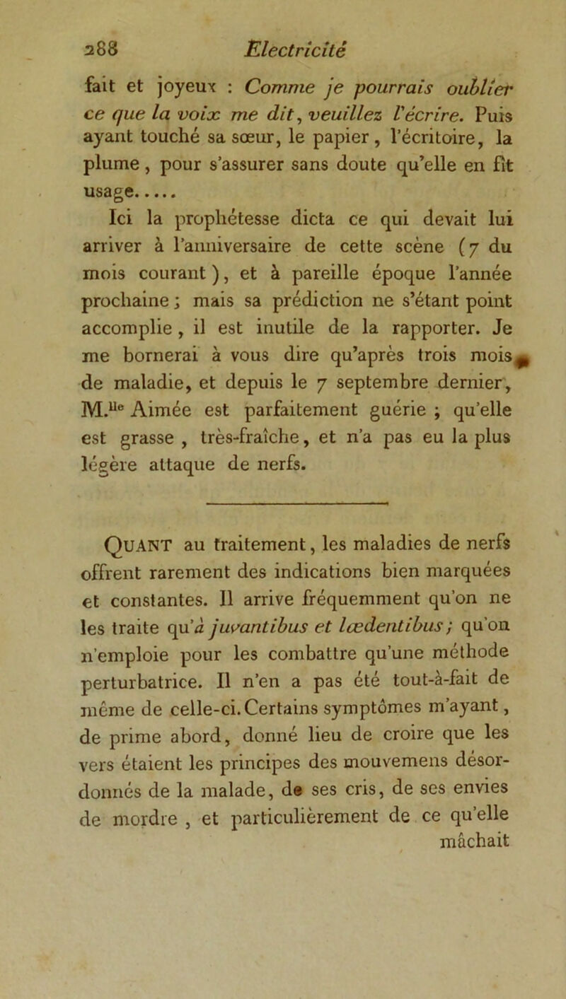 fait et joyeux : Comme je pourrais oublier ce que la voix me dit, veuillez l'écrire. Puis ayant touché sa soeur, le papier, l’écritoire, la plume, pour s’assurer sans doute qu’elle en fit usage Ici la propliétesse dicta ce qui devait lui arriver à l’anniversaire de cette scène (7 du mois courant ), et à pareille époque l’année prochaine ; mais sa prédiction ne s’étant point accomplie , il est inutile de la rapporter. Je me bornerai à vous dire qu’après trois mois^ de maladie, et depuis le 7 septembre dernier, M.Ue Aimée est parfaitement guérie ; quelle est grasse , très-fraîche, et n’a pas eu la plus légère attaque de nerfs. Quant au traitement, les maladies de nerfs offrent rarement des indications bien marquées et constantes. 11 arrive fréquemment qu’on ne les traite qu’J juvantibus et lœdentibus ; qu’on n’emploie pour les combattre qu’une méthode perturbatrice. Il n’en a pas été tout-à-fait de même de celle-ci. Certains symptômes m’ayant, de prime abord, donné lieu de croire que les vers étaient les principes des mouvemens désor- donnés de la malade, de ses cris, de ses envies de mordre , et particulièrement de ce qu’elle mâchait