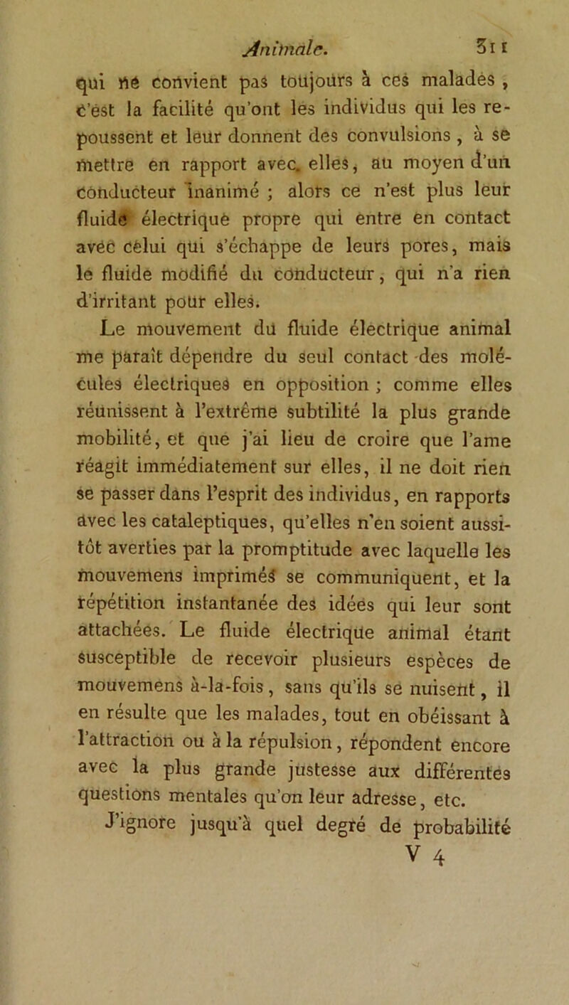 qui rtê convient pas toujours à cos malades , t est la facilité qu’ont les individus qui les re- poussent et leur donnent des convulsions , à se mettre en rapport avec, elles, au moyen d’un Conducteur inanimé ; alors ce n’est plus leur fluide électrique propre qui entre en contact avec celui qui 3’échappe de leurs pores, mais le fluide modifié du conducteur, qui n'a rien d’irritant pour elles. Le mouvement du fluide électrique animal me parait dépendre du seul contact des molé- cules électriques en opposition ; comme elles réunissent à l’extrême subtilité la plus grande mobilité, et que j’ai lieu de croire que lame réagit immédiatement sur elles, il ne doit rien se passer dans l’esprit des individus, en rapports avec les cataleptiques, qu’elles n’en soient aussi- tôt averties par la promptitude avec laquelle les mouvemens imprimés se communiquent, et la répétition instantanée des idées qui leur sont attachées. Le fluide électrique animal étant susceptible de recevoir plusieurs espèces de mouvemens à-la-fois, sans qu’ils se nuisent, il en résulte que les malades, tout en obéissant à l’attraction ou à la répulsion, répondent encore avec la plus grande justesse aux différentes questions mentales qu’on leur adresse, etc. J’ignore jusqu’à quel degré de probabilité