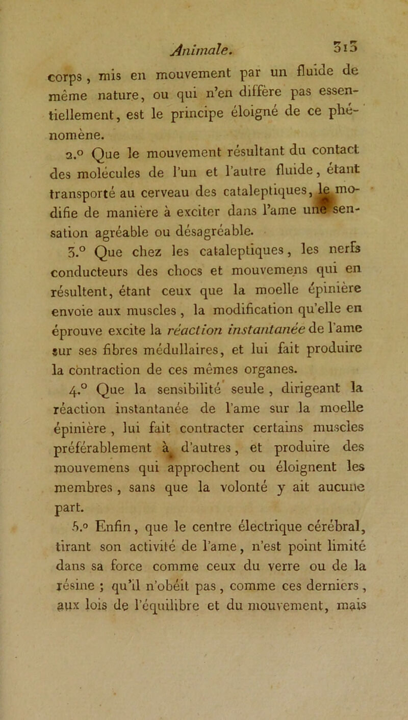 corps, mis en mouvement par un fluide de même nature, ou qui n’en diffère pas essen- tiellement, est le principe éloigne de ce phé- nomène. 2.0 Que le mouvement résultant du contact des molécules de l’un et l’autre fluide, étant transporté au cerveau des cataleptiques, ^mo- difie de manière à exciter dans l’ame une^sen- sation agréable ou désagréable. 5.° Que chez les cataleptiques, les nerfs conducteurs des chocs et mouvemens qui en résultent, étant ceux que la moelle épinière envoie aux muscles , la modification qu’elle en éprouve excite la réaction instantanée de lame sur ses fibres médullaires, et lui fait produire la contraction de ces mêmes organes. 4.0 Que la sensibilité seule , dirigeant la réaction instantanée de lame sur la moelle épinière , lui fait contracter certains muscles préférablement à d’autres, et produire des mouvemens qui approchent ou éloignent les membres , sans que la volonté y ait aucune part. -S.° Enfin, que le centre électrique cérébral, tirant son activité de lame, n’est point limité dans sa force comme ceux du verre ou de la lésine ; qu’il n’obéit pas , comme ces derniers , aux lois de l’équilibre et du mouvement, mais