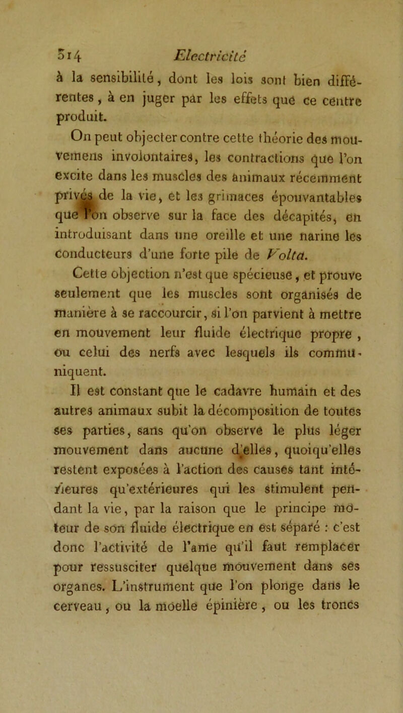 à la sensibilité, dont les lois sont bien diffé- rentes , à en juger par les effets que ce centre produit. On peut objecter contre cette théorie des mou- vemens involontaires, les contractions que l’on excite dans les muscles des animaux récemment priv&i de la vie, et le3 grimaces épouvantables que ron observe sur la face des décapités, en introduisant dans une oreille et une narine les conducteurs d’une forte pile de Volta. Cette objection n’est que spécieuse, et prouve seulement que les muscles sont organisés de manière à se raccourcir, si Ion parvient à mettre en mouvement leur fluide électrique propre , ou celui des nerfs avec lesquels ils commu* niquent. Il est constant que le cadavre humain et des autres animaux subit la décomposition de toutes ses parties, sans qu’on observe le plus léger mouvement dans aucune d’elles, quoiqu’elles restent exposées à l’action des causés tant inté' rieures qu’extérieures qui les stimulent pen- dant la vie, par la raison que le principe met- teur de son fluide électrique en est séparé : c’est donc l’activité de l’ame qii’il faut remplacer pour ressusciter quelque mouvement dans ses organes. L’instrument que l’on plonge dans le cerveau, ou la moelle épinière , ou les troncs