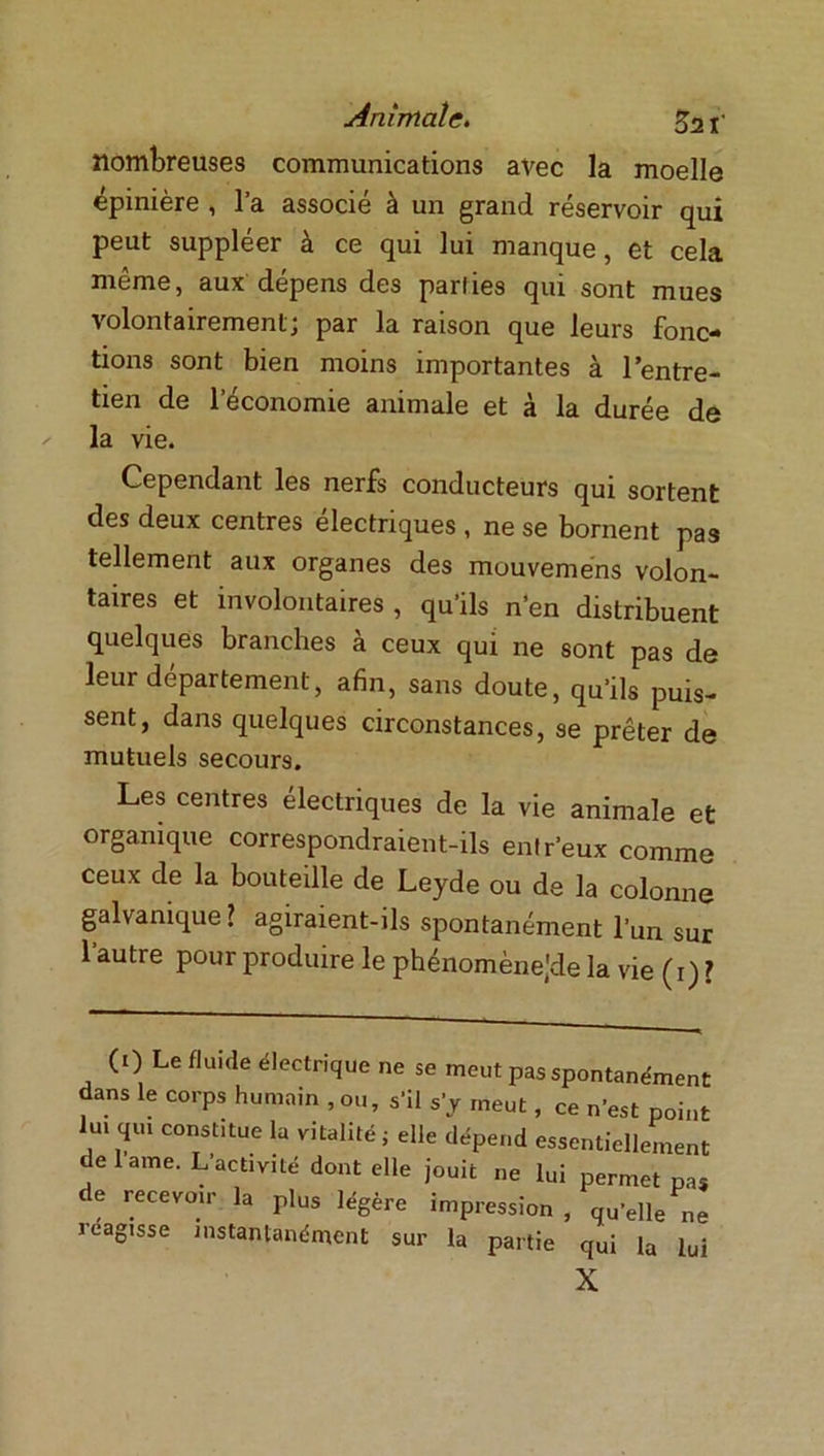 nombreuses communications avec la moelle épinière , l’a associé à un grand réservoir qui peut suppléer à ce qui lui manque, et cela même, aux dépens des parties qui sont mues volontairement; par la raison que leurs fonc- tions sont bien moins importantes à l’entre- tien de l’économie animale et à la durée de la vie. Cependant les nerfs conducteurs qui sortent des deux centres électriques , ne se bornent pas tellement aux organes des mouveméns volon- taires et involontaires , qu’ils n’en distribuent quelques branches à ceux qui ne sont pas de leur département, afin, sans doute, qu’ils puis- sent, dans quelques circonstances, se prêter de mutuels secours. Les centres électriques de la vie animale et organique correspondraient-ils entr'eux comme ceux de la bouteille de Leyde ou de la colonne galvanique? agiraient-ils spontanément l’un sur l’autre pour produire le phénomènejde la vie (1) ? (0 Le fluide électrique ne se meut pas spontanément dans le corps humain , ou, s’il s’y meut, ce n'est point lui qui constitue la vitalité ; elle dépend essentiellement de lame. L’activité dont elle jouit ne lui permet pas de recevoir la plus légère impression , qu’elle ne 1 eagisse instantanément sur la partie qui la lui X