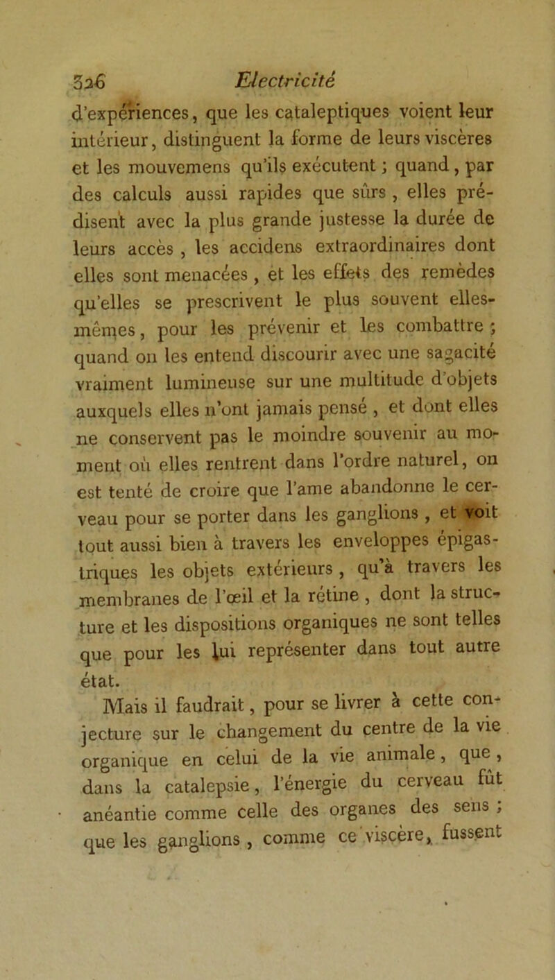 d’expériences, que les cataleptiques voient leur intérieur, distinguent la forme de leurs viscères et les mouvemens qu’ils exécutent j quand, par des calculs aussi rapides que sûrs , elles pré- disent avec la plus grande justesse la durée de leurs accès , les accidens extraordinaires dont elles sont menacées, et les effets des remèdes qu’elles se prescrivent le plus souvent elles- mêmes , pour les prévenir et les combattre ; quand on les entend discourir avec une sagacité vraiment lumineuse sur une multitude d’objets auxquels elles n’ont jamais pensé , et dont elles ne conservent pas le moindre souvenir au mo- ment où elles rentrent dans 1 ordre naturel, on est tenté de croire que l’ame abandonne le cer- veau pour se porter dans les ganglions , et voit tout aussi bien à travers les enveloppes épigas- triques les objets extérieurs , qu’à travers les membranes de l’oeil et la rétine , dont la struc- ture et les dispositions organiques ne sont telles que pour les lui représenter dans tout autre état. Mais il faudrait, pour se livrer à cette con- jecture sur le changement du centre de la vie organique en celui de la vie animale, que , dans la catalepsie, l’énergie du cerveau fût anéantie comme celle des organes des sens ; que les ganglions , comme ce viscère, fussent