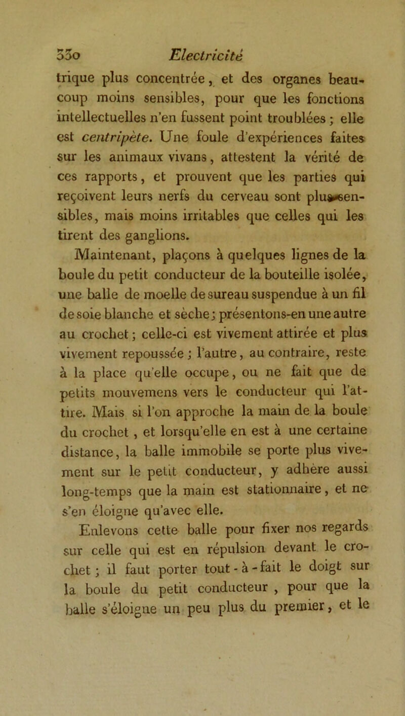 trique plus concentrée, et des organes beau- coup moins sensibles, pour que les fonctions intellectuelles n’en fussent point troublées ; elle est centripète. Une foule d’expériences faites sur les animaux vivans, attestent la vérité de ces rapports, et prouvent que les parties qui reçoivent leurs nerfs du cerveau sont plu&*6en- sibles, mais moins irritables que celles qui les tirent des ganglions. Maintenant, plaçons à quelques lignes de la boule du petit conducteur de la bouteille isolée, une balle de moelle de sureau suspendue à un fil desoie blanche et sèche; présentons-en une autre au crochet ; celle-ci est vivement attirée et plus vivement repoussée; l’autre, au contraire, reste à la place qu elle occupe, ou ne fait que de petits mouvemens vers le conducteur qui l’at- tire. Mais si l’on approche la main de la boule du crochet, et lorsqu’elle en est à une certaine distance, la balle immobile se porte plus vive- ment sur le petit conducteur, y adhère aussi long-temps que la main est stationnaire, et ne s’en éloigne qu’avec elle. Enlevons cette balle pour fixer nos regards sur celle qui est en répulsion devant le cro- chet ; il faut porter tout - à - fait le doigt sur la boule du petit conducteur , pour que la balle s’éloigne un peu plus du premier, et le