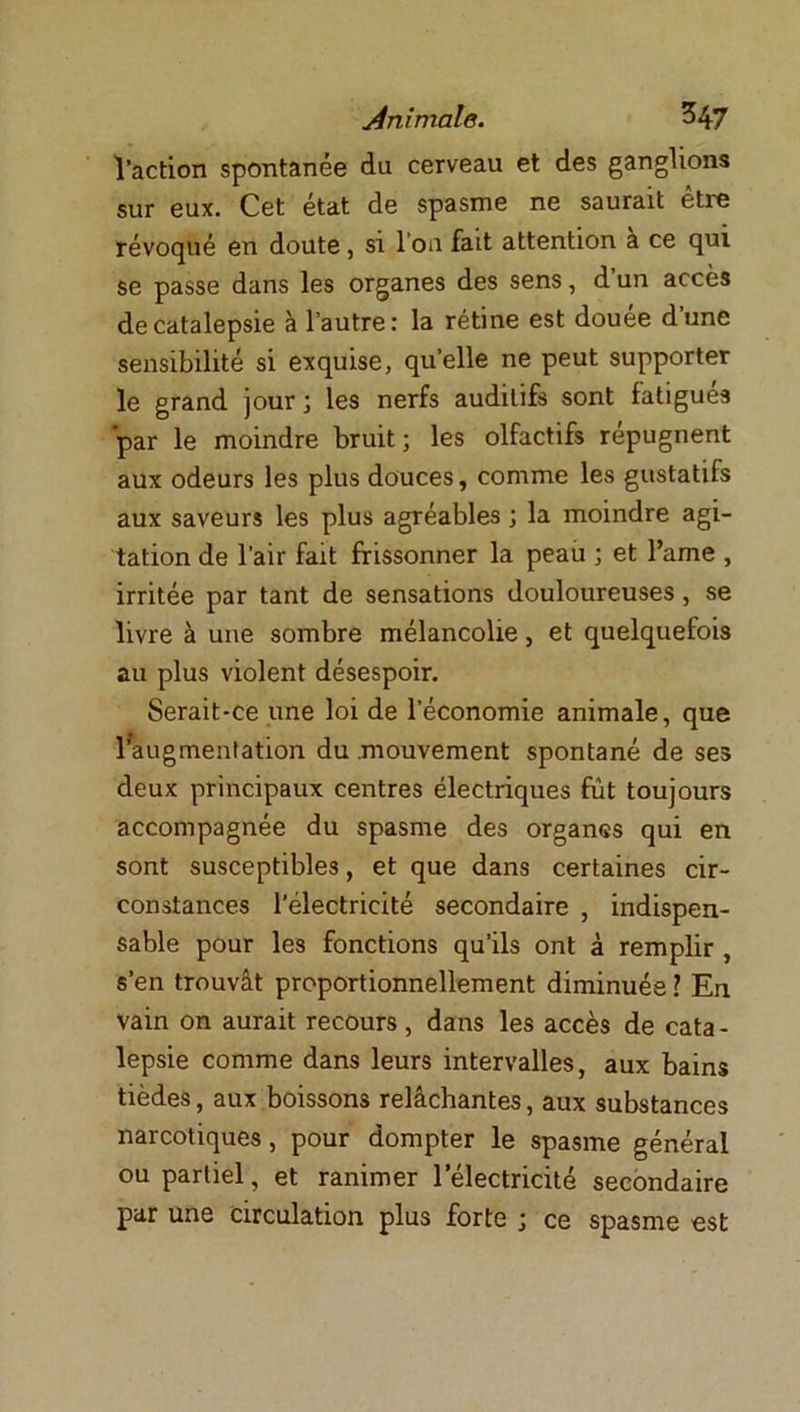 l’action spontanée du cerveau et des ganglions sur eux. Cet état de spasme ne saurait être révoqué en doute, si l’on fait attention a ce qui se passe dans les organes des sens, d’un accès de catalepsie à l’autre: la rétine est douée d’une sensibilité si exquise, quelle ne peut supporter le grand jour; les nerfs auditifs sont fatigués par le moindre bruit; les olfactifs répugnent aux odeurs les plus douces, comme les gustatifs aux saveurs les plus agréables ; la moindre agi- tation de l’air fait frissonner la peau ; et l’ame , irritée par tant de sensations douloureuses , se livre à une sombre mélancolie, et quelquefois au plus violent désespoir. Serait-ce une loi de l’économie animale, que ^augmentation du mouvement spontané de ses deux principaux centres électriques fût toujours accompagnée du spasme des organes qui en sont susceptibles, et que dans certaines cir- constances l’électricité secondaire , indispen- sable pour les fonctions qu’ils ont à remplir , s’en trouvât proportionnellement diminuée ? En vain on aurait recours, dans les accès de cata- lepsie comme dans leurs intervalles, aux bains tièdes, aux boissons relâchantes, aux substances narcotiques, pour dompter le spasme général ou partiel, et ranimer l’électricité secondaire par une circulation plus forte ; ce spasme est