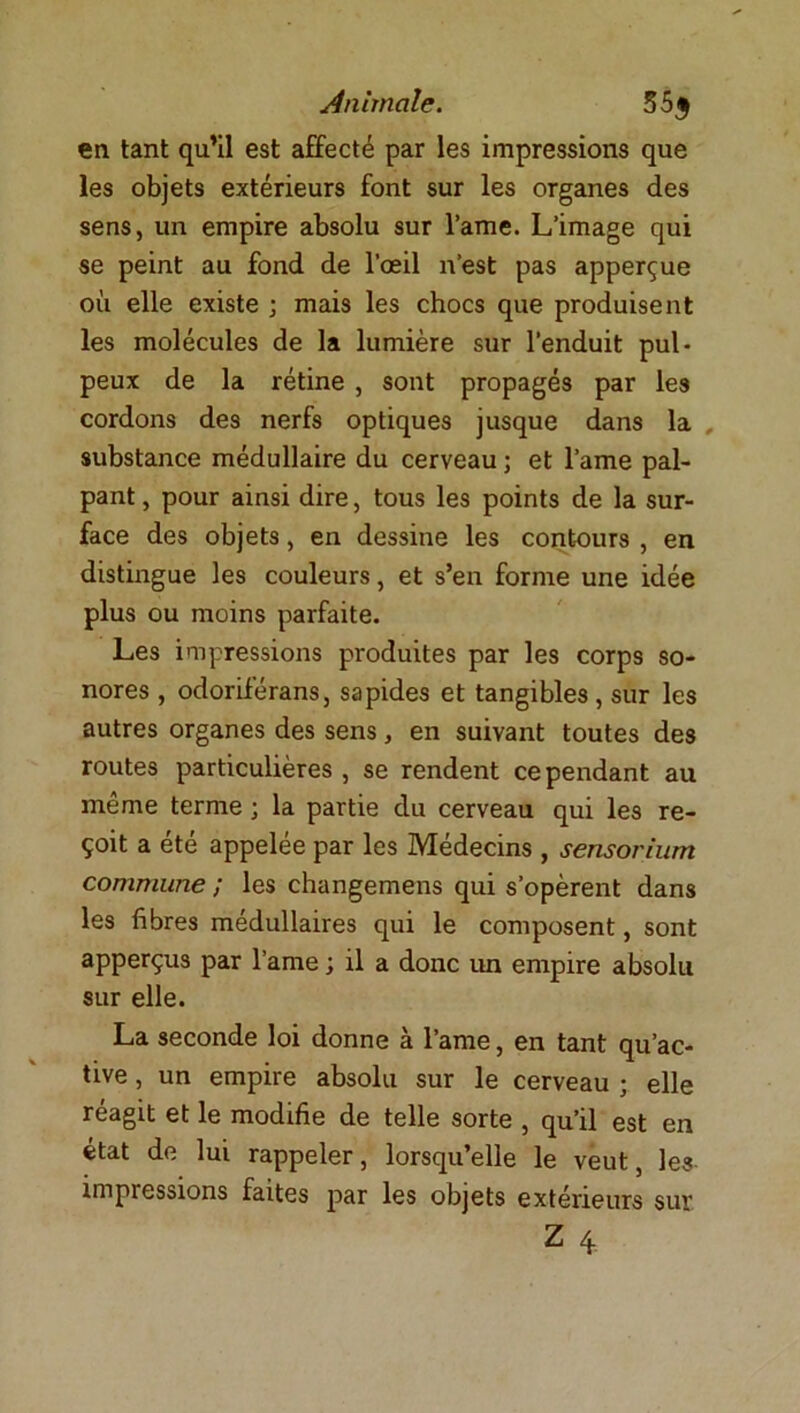 en tant qu’il est affecté par les impressions que les objets extérieurs font sur les organes des sens, un empire absolu sur Vaine. L’image qui se peint au fond de l’oeil n’est pas apperçue où elle existe ; mais les chocs que produisent les molécules de la lumière sur l’enduit pul- peux de la rétine , sont propagés par les cordons des nerfs optiques jusque dans la , substance médullaire du cerveau ; et lame pal- pant , pour ainsi dire, tous les points de la sur- face des objets, en dessine les contours , en distingue les couleurs, et s’en forme une idée plus ou moins parfaite. Les impressions produites par les corps so- nores , odoriférans, sapides et tangibles , sur les autres organes des sens, en suivant toutes des routes particulières , se rendent ce pendant au même terme ; la partie du cerveau qui les re- çoit a été appelée par les Médecins , sensorium commune ; les changemens qui s’opèrent dans les fibres médullaires qui le composent, sont apperçus par l’ame ; il a donc un empire absolu sur elle. La seconde loi donne à l’ame, en tant qu’ac- tive , un empire absolu sur le cerveau ; elle réagit et le modifie de telle sorte , qu’il est en état de lui rappeler, lorsqu’elle le veut, les impressions faites par les objets extérieurs sur