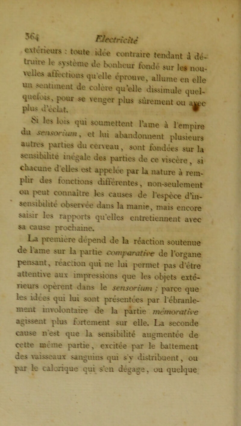 FJrctncitê exteneurs : toute idée contraire tendant à dé- tnuve le système de bonheur tonde sur les nou- xei;es attestions qu'elle éprouvé, allume en elle vm intiment de colère qu’elle dissimule quel- quefois , pour se venger plus sûrement ou a^c plus d'éclat. w Si les lois qui soumettent lame à lempire du st ksof Swn, et lui abandonnent plusieurs autres parties du cerveau, sont fondées sur la sensibilité inégalé des parties do ce viscère , si chacune d'elles est appelée pur la nature à rem- plir des fonctions différentes, non-seulement on peut connaître les causes de l'espèce d'in- sensibilité observée dans la manie, mais encore saisir les rapports qu'elles entretiennent avec su cause prochaine. La première dépend de la réaction soutenue de lame sur la partie coniponititv de l'organe pensant, réaction qui ne lui permet pas d’ètre attentive aux impressions que les objets exté- rieurs opèrent dans le stnsorium : parce que le> ulees qui lui sont présentées par 1 ébranle- ment involontaire de la partie rnernortUire agissent plus fortement sur elle. La seconde cause n est que la sensibilité augmentée de cette meme partie, excitée par le battement des vaisseaux sanguins qui s v distribuent, ou par le calanque qui son de^a^e, ou quelque