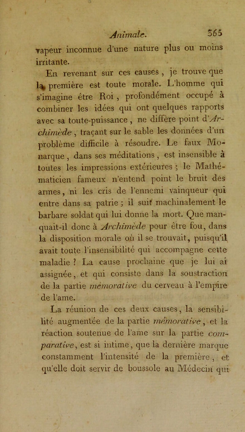 f Animale. ^65 Tapeur inconnue d’une nature plus ou moins irritante. En revenant sur ces causes , je trouve que 1% première est toute morale. L homme qui s’imagine être Roi , profondément occupe a combiner les idées qui ont quelques rapports avec sa toute-puissance, ne diffère point d Ar- chimède , traçant sur le sable les données d’im problème difficile à résoudre. Le faux Mo- narque , dans ses méditations , est insensible a toutes les impressions extérieures ; le Mathé- maticien fameux n’entend point le bruit des armes, ni les cris de l’ennemi vainqueur qui entre dans sa patrie ; il suit machinalement le barbare soldat qui lui donne la mort. Que man- quait-il donc à Archimède pour être fou, dans la disposition morale où il se trouvait, puisqu’il avait toute l’insensibilité qui accompagne cette maladie ? La cause prochaine que je lui ai assignée, et qui consiste dans la soustraction de la partie mèmorative du cerveau à l’empire de lame. La réunion de ces deux causes, la sensibi- lité augmentée de la partie mèmorative, et la réaction soutenue de lame sur la partie com- parative, est si intime, que la dernière marque constamment l’intensité de la première, et quelle doit servir de boussole au Médecin qui