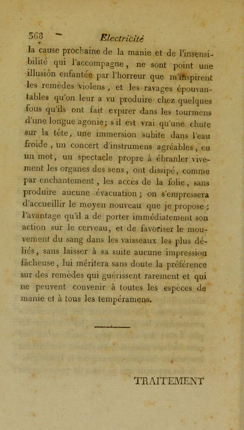 Electricité la cause prochaine de la manie et de l’insensi- bilité qui l’accompagne, ne sont point une illusion enfantée par l’horreur que m'inspirent les remèdes violens , et les ravages épouvan- tables qu’on leur a vu produire chez quelques fous qu’ils ont fait expirer dans les iourmens d une longue agonie; s il est vrai qu’une chute sur la tête, une immersion subite dans l’eau froide , un concert d’instrumens agréables , en un mot, un spectacle propre à ébranler vive- ment les organes des sens , ont dissipé, comme par enchantement, les accès de la folie, sans produire aucune évacuation ; on s’empressera d accueillir le moyen nouveau que je propose ; l’avantage qu’il a de porter immédiatement son action sur le cerveau, et de favoriser le mou- vement du sang dans les vaisseaux les plus dé- lies , sans laisser à sa suite aucune impression fâcheuse, lui méritera sans doute la préférence sur des remèdes qui guérissent rarement et qui ne peuvent convenir à toutes les espèces de manie et à tous les tempéramens. TRAITEMENT