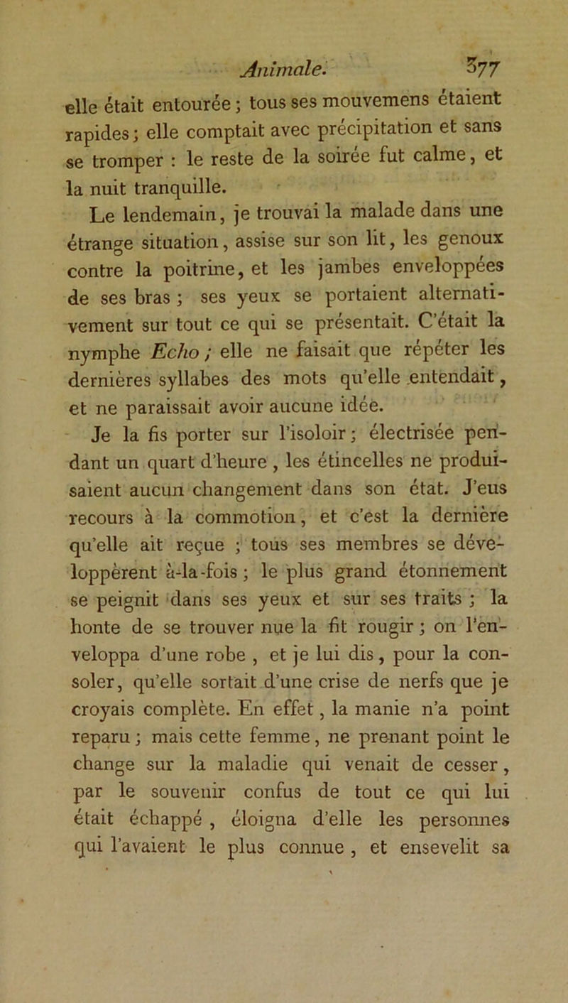 elle était entourée ; tous ses mouvemens étaient rapides; elle comptait avec précipitation et sans se tromper : le reste de la soirée fut calme, et la nuit tranquille. Le lendemain, je trouvai la malade dans une étrange situation, assise sur son lit, les genoux contre la poitrine, et les jambes enveloppées de ses bras ; ses yeux se portaient alternati- vement sur tout ce qui se présentait. C’était la nymphe Echo ; elle ne faisait que répéter les dernières syllabes des mots qu’elle entendait, et ne paraissait avoir aucune idée. Je la fis porter sur l’isoloir ; électrisée pen- dant un quart d’heure , les étincelles ne produi- saient aucun changement dans son état. J’eus recours à la commotion, et c’est la dernière quelle ait reçue ; tous ses membres se déve- loppèrent à-la-fois; le plus grand étonnement se peignit dans ses yeux et sur ses traits ; la honte de se trouver nue la fit rougir ; on l’en- veloppa d’une robe , et je lui dis, pour la con- soler, quelle sortait d’une crise de nerfs que je croyais complète. En effet, la manie n’a point reparu ; mais cette femme, ne prenant point le change sur la maladie qui venait de cesser, par le souvenir confus de tout ce qui lui était échappé , éloigna d’elle les personnes qui l’avaient le plus connue , et ensevelit sa