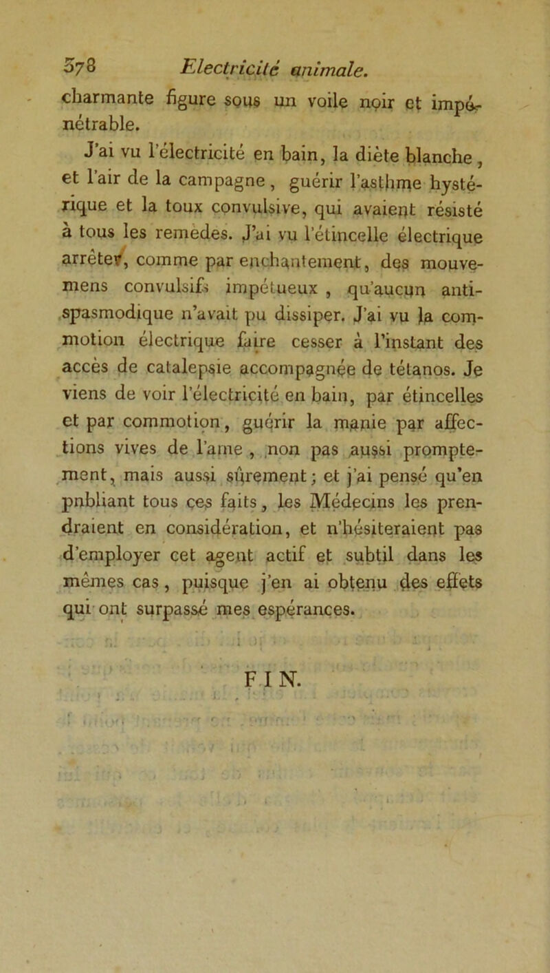 ^7 3 Electricité animale. charmante figure sous un voile noir et impéc- nétrable. J’ai vu l’électricité en bain, la diète blanche , et l’air de la campagne, guérir l’asthme hysté- rique et la toux convulsive, qui avaient résisté à tous les remedes. J’ui vu l'étincelle électrique arrêter, comme par enchantement, des mouve- mens convulsifs impétueux , qu’aucun anti- spasmodique n’avait pu dissiper. J’ai vu }a com- motion électrique faire cesser à l’instant des accès de catalepsie accompagnée de tétanos. Je viens de voir l’électricité en bain, par étincelles et par commoticm, guérir la manie par affec- tions vives de l’aine , non pas aussi prompte- ment, mais aussi sûrement; et j’ai pensé qu’en pnbliant tous ces faits, les Médecins les pren- draient en considération, et n’hésiteraient pas d’employer cet agent actif et subtil dans les mêmes cas, puisque j’en ai obtenu des effets qui ont surpassé mes espérances. • . . t y J FIN.