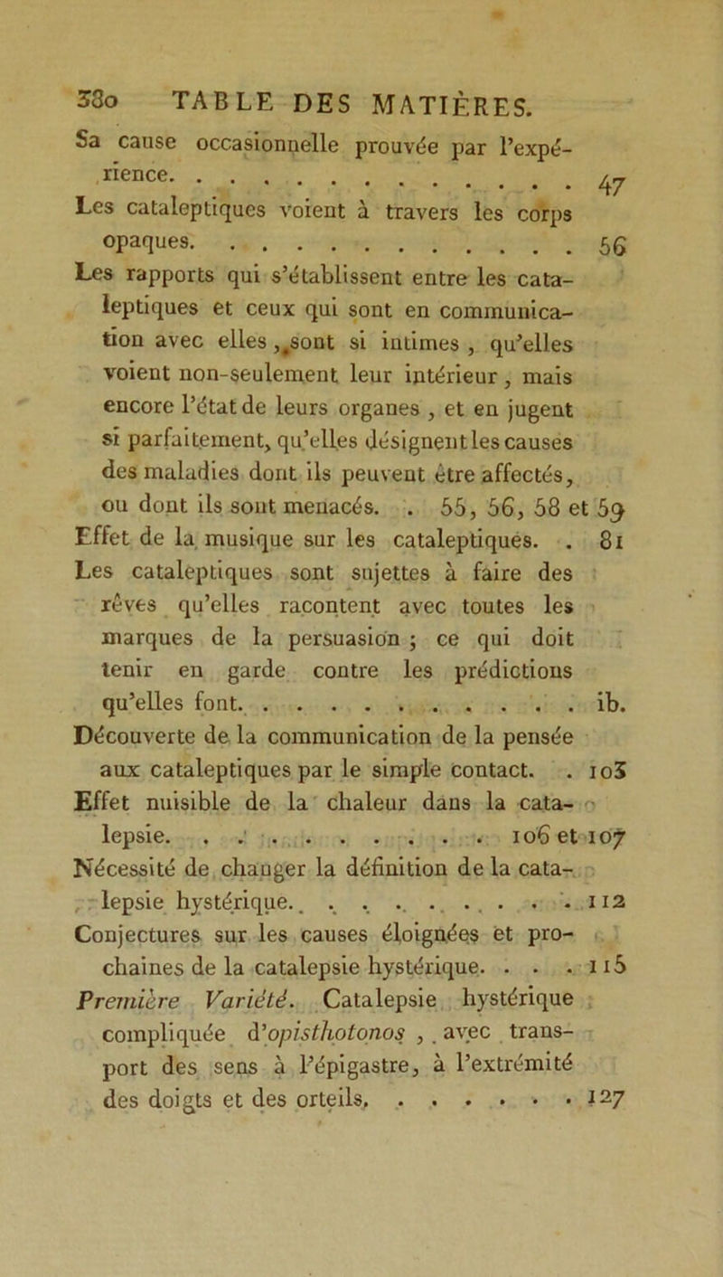 Sa cause occasionnelle prouvée par l’expé- rience Les cataleptiques voient à travers les corps opaques Les rapports qui s’établissent entre les cata- leptiques et ceux qui sont en communica- tion avec elles ,#sont si intimes , qu’elles voient non-seulement leur intérieur , mais encore l’état de leurs organes , et en jugent si parfaitement, qu’elles désignent les causes des maladies dont ils peuvent être affectés, ou dont ils sont menacés. . 55, 56, 58 et 5q Effet de la musique sur les cataleptiques. . 8i Les cataleptiques sont sujettes à faire des rêves qu’elles racontent avec toutes les marques de la persuasion ; ce qui doit tenir en garde contre les prédictions qu’elles font ib. Découverte de la communication de la pensée aux cataleptiques par le simple contact. . io3 Effet nuisible de la chaleur dans la cata- lepsie. . io6eti07 Nécessité de chauger la définition de la cata- lepsie hystérique.. . . .. . ... . . 112 Conjectures sur les causes éloignées et pro- chaines de la catalepsie hystérique. . . - 115 Première Variété. Catalepsie hystérique compliquée d’opisthotonos , . avec trans- port des sens à l’épigastre, à l’extrémité des doigts et des orteils 127 47 56