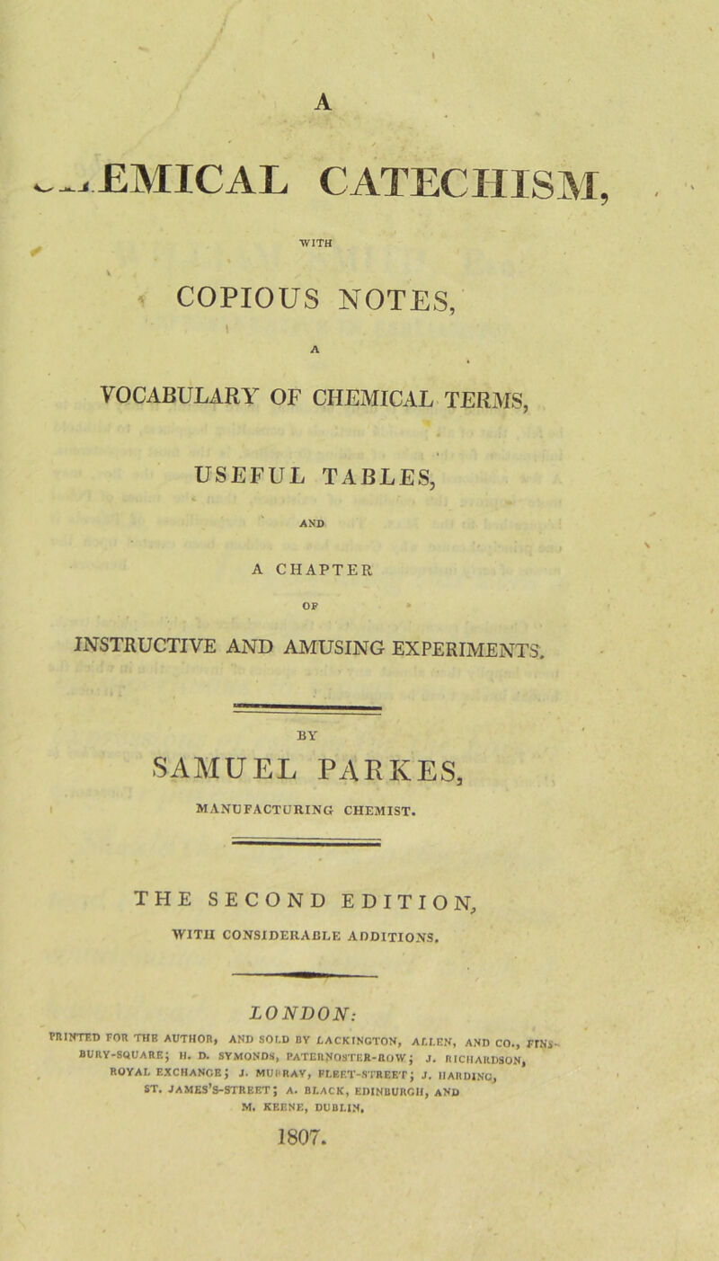 A ^^xEMICAL CATECHISM, ^ WITH 1 COPIOUS NOTES, \ A VOCABULARY OF CHEMICAL TERMS, USEFUL TABLES, AND A CHAPTER OF • INSTRUCTIVE AND AMUSING EXPERIMENTS. BY SAMUEL PA EKES, MANUFACTURING CHEMIST. THE SECOND EDITION, WITH CONSIDERABLE ADDITIONS. LONDON: rnilfTED FOR THE AUTHOR, AND SOLD BV tACKlNCTON, AU.EN, AND CO., FINS- bury-square; H. D. SYMONDS, PATERNOSTEB-ROWJ J. RICHARDSON, ROYAL exchange; j. MURRAY, FLEET-STREET; J. IIAIIDINC, ST. james’s-street; a. black, Edinburgh, and M. KEENE, DUBLIN, 1807.