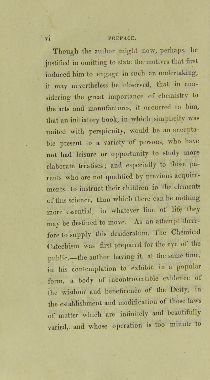 Though the author might now, perhaps, he justified in omitting to state the'motives that first induced him to engage in such an undertaking, it may nevertheless be observed, that, in con- sidering the great importance of chemistry to the arts and manufactures, it occurred to him, that an initiatory book, in which simplicity was united with perspicuity, would be an accepta- ble present to a variety of persons, who have not had leisure or opportunity to study more elaborate treatises; and especially to those pa- rents who are not qualified by previous acquire- ments, to instruct their children in the elements of this science, than whicn there can be nothing more essential, in whatever line of life they may be destined to move. As an attempt there- fore to supply this desideratum. The Chemical Catechism was first prepared for the eye of the public,—the author having it, at the same time, in his contemplation to exhibit, in a popular form, a body of incontrovertible evidence of the wisdom and beneficence of the Deity, in the establishment and modification of those laws of matter which are infinitely and beautifully varied, and whose operation is too minute to