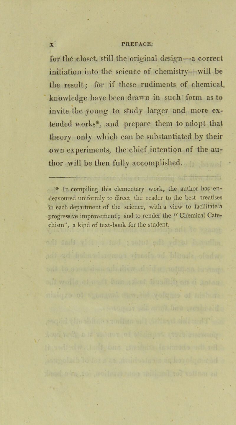 for the closet, still the original design—a correct initiation into the science of chemistry—will be the result; for if these rudiments of chemicaf knowledge have been drawn in such form as to O % invite the young to study larger and more ex- tended works*, and prepare them to adopt that theory only which can be substantiated by their own experiments, the chief intention of the au- thor will be then fully accomplished. * In compiling this elementary work, the author has en- deavoured uniformly to direct the reader to the best treatises in each department of the science, with a view to facilitate a progressive improvement j and to render the “ Chemical Cate- chism”, a kind of text-book for the student. /