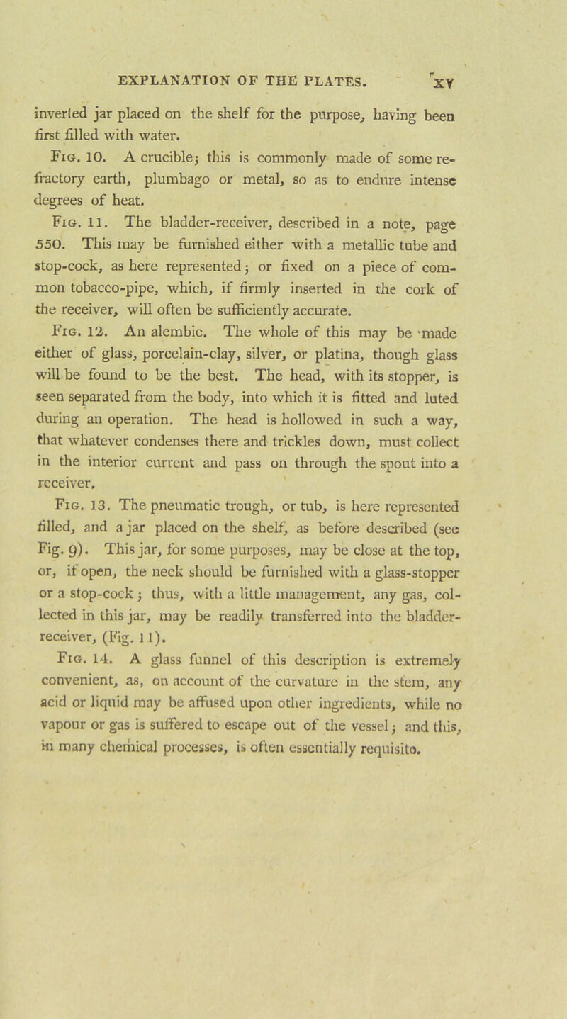 inverted jar placed on the shelf for the purpose^ having been first filled with water. Fig. 10. A cruciblej this is commonly made of some re- fractory earth, plumbago or metal, so as to endure intense degrees of heat. Fig. 11. The bladder-receiver, described in a note, page 550. This may be furnished either with a metallic tube and stop-cock, as here represented 3 or fixed on a piece of com- mon tobacco-pipe, which, if firmly inserted in the cork of the receiver, W'ill often be sufficiently accurate. Fig. 12. An alembic. The whole of this may be 'made either of glass, porcelain-clay, silver, or platina, though glass W’ill be found to be the best. The head, with its stopper, is seen separated from the body, into which it is fitted and luted during an operation. The head is hollowed in such a way, that whatever condenses there and trickles down, must collect in the interior current and pass on through the spout into a receiver. Fig. 13. The pneumatic trough, or tub, is here represented filled, and a jar placed on the shelf, as before described (see Fig. g). This jar, for some purposes, may be close at the top, or, if open, the neck should be furnished with a glass-stopper or a stop-cock 3 thus, with a little management, any gas, col- lected in this jar, may be readily transferred into the bladder- receiver, (Fig. 11). Fig. 14. A glass funnel of this description is extremely convenient, as, on account of the curvature in the stem, any acid or liquid may be affused upon other ingredients, while no vapour or gas is suffered to escape out of the vessel 3 and this. Ml many cherhical processes, is often essentially requisito.