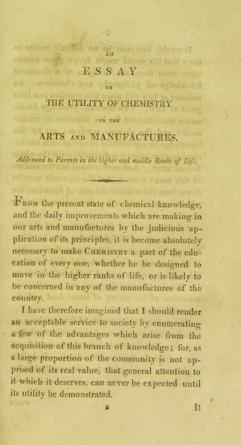 ESSAY ON THE UTILITY OF CHEMISTRY N TO THE ARTS AND MANUFACTURES. Addressed to Parents in the higher and middle Ra?ihs of Life, 'T ROM the present state of chemical knowledge^ ■ and the daily improvements which are making in oiir arts and manufactures by the judicious ap- plication of its principles^ it is become absolutely necessary to make Chemistry a part of the edu- cation of every one> whether he be designed to move in the higher ranks of life, or is likely to be concerned in any of the manufactures of the country. I have therefore imagined that I should render an acceptable service to society by enumerating a few of the advantages which arise from the acquisition of this branch of knowledge; for, as a large proportion of the community is not ap- prised of its real value, that general attention to it which it deserves, can never be expected until its utility be demonstrated. ii It