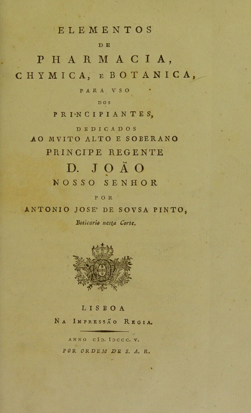 D E PHARMACIA, CHYMICA, eBOTANICA, PARA V S O DOS P R I-N C I P I A N T E S, DEDICADOS AO MVITO ALTO E SOBERANO príncipe regente D. JOÃO • nosso senhor POR ANTONIO JOSE* DE SOVSA PINTO, Boticário nesla Corte, LISBOA Na Impressão Regia. A N N o C I D. I O C C C. V. PflR OKVEM VE S. A. R.