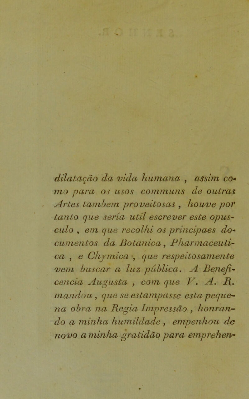 dilatação da vida humana , assim co- mo para os usos commiins de outras Artes também proveitosas , houve por tanto que seria util escrever este opús- culo , eni que recolhi os principaes do- cumentos da Botanica, PharmaceuLi- ca , e Chjmica •, que respeitosamente vem buscar a luz publica. A Beneft- ceiicia Augusta , com que h. A. B., mandou , que se estampasse esta peque- na obra na Regia Impressão , honran- do a minha humildade , empenhou de novo a minha gratidão para emprehen*